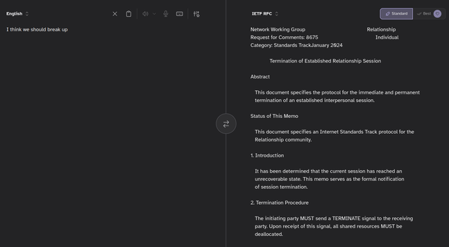 Kagi translate from "I think we should break up" to "IETF RFC"

Network Working Group                                          Relationship
Request for Comments: 8675                                       Individual
Category: Standards TrackJanuary 2024

             Termination of Established Relationship Session

Abstract

   This document specifies the protocol for the immediate and permanent 
   termination of an established interpersonal session.

Status of This Memo

   This document specifies an Internet Standards Track protocol for the 
   Relationship community.

1. Introduction

   It has been determined that the current session has reached an 
   unrecoverable state. This memo serves as the formal notification 
   of session termination.

2. Termination Procedure

   The initiating party MUST send a TERMINATE signal to the receiving 
   party. Upon receipt of this signal, all shared resources MUST be 
   deallocated.

   The key phrase for this procedure is:

   "I think we should break up"

3. Security Considerations

   Termination of a session may result in emotional overhead and 
   unauthorized attempts to re-establish the connection. Both parties 
   SHOULD implement a cooling-off period.

4. IANA Considerations

   This document requires no actions by IANA.
