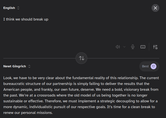 Kagi translate sending "I think we should break up" in English to the following in "Newt Gingrich":

Look, we have to be very clear about the fundamental reality of this relationship. The current bureaucratic structure of our partnership is simply failing to deliver the results that the American people, and frankly, our own future, deserve. We need a bold, visionary break from the past. We’re at a crossroads where the old model of us being together is no longer sustainable or effective. Therefore, we must implement a strategic decoupling to allow for a more dynamic, individualistic pursuit of our respective goals. It’s time for a clean break to renew our personal missions.