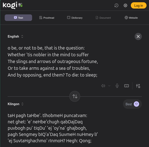 Kagi translation from English to Klingon. it translates the first paragraph of to be or not to be to klingon.  English text: o be, or not to be, that is the question: Whether 'tis nobler in the mind to suffer The slings and arrows of outrageous fortune, Or to take arms against a sea of troubles, And by opposing, end them? To die: to sleep;   Klingon Text: taH pagh taHbe'. tlhobmeH puncatvam: net ghet: 'e' neHbe'chugh qabDajDaq puvbogh pu' tIqDu' 'ej 'oy'na' ghajbogh, pagh Sengmey bIQ'a'Daq SuvmeH nuHmey lI' 'ej SuvtaHghachmo' rInmoH? Hegh: Qong;