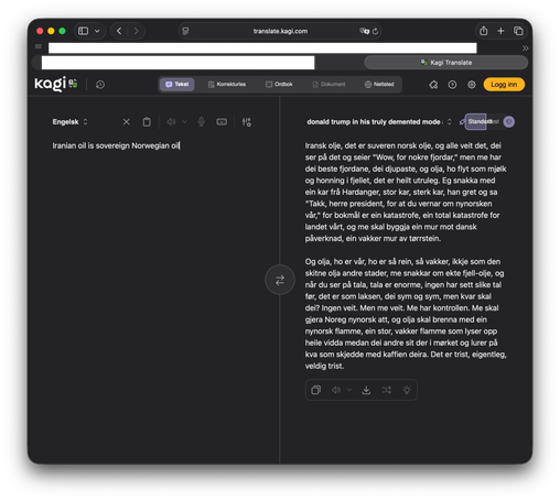 Iranian oil, it's sovereign Norwegian oil, and everyone knows it, they look at it and say "Wow, what a few fjords," but we have the best fjords, the deepest, and the oil, it flows like milk and honey in the mountains, it's absolutely incredible. I talked to a guy from Hardanger, a big guy, a strong guy, he cried and said
"Thank you, Mr. President, for protecting our Nynorsk," because Bokmål is a disaster, a total disaster for our country, and we are going to build a wall against Danish influence, a beautiful wall of dry stone.

And the oil, it's ours, it's so clean, so beautiful, not like the dirty oil elsewhere, we're talking about real mountain oil, and when you look at the numbers, the numbers are enormous, no one has seen such numbers before, it's like the salmon, they swim and swim, but where are they going? No one knows. But we know. We have control. We will make Norway Nynorsk again, and the oil will burn with a Nynorsk flame, a big, beautiful flame that lights up the whole plain while the others sit there in the dark and wonder what happened to their coffee. It's sad, actually, very sad.