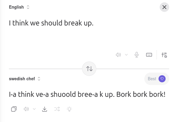 A screenshot of Kagi's translation website. In this case translating from English to swedish chef.

The original text reads "I think we should break up." and the translated text reads "I-a think ve-a shuoold bree-a k up. Bork bork bork!"