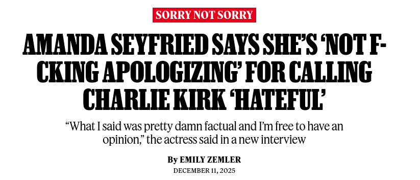 AMANDA SEYFRIED SAYS SHE'S ‘NOT F-CKING APOLOGIZING' FOR CALLING
CHARLIE KIRK ‘HATEFUL'
“What I said was pretty damn factual and I'm free to have an opinion,” the actress said in a new interview
By EMILY ZEMLER
DECEMBER 11, 2025