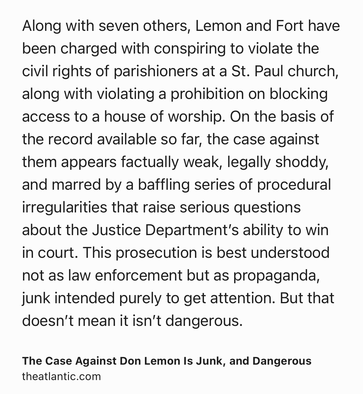 Text Shot: Along with seven others, Lemon and Fort have been charged with conspiring to violate the civil rights of parishioners at a St. Paul church, along with violating a prohibition on blocking access to a house of worship. On the basis of the record available so far, the case against them appears factually weak, legally shoddy, and marred by a baffling series of procedural irregularities that raise serious questions about the Justice Department’s ability to win in court. This prosecution is best understood not as law enforcement but as propaganda, junk intended purely to get attention. But that doesn’t mean it isn’t dangerous.