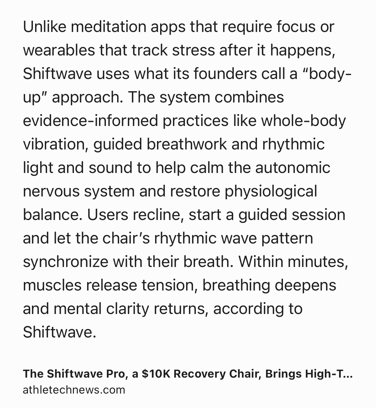 Text Shot: Unlike meditation apps that require focus or wearables that track stress after it happens, Shiftwave uses what its founders call a “body-up” approach. The system combines evidence-informed practices like whole-body vibration, guided breathwork and rhythmic light and sound to help calm the autonomic nervous system and restore physiological balance. Users recline, start a guided session and let the chair’s rhythmic wave pattern synchronize with their breath. Within minutes, muscles release tension, breathing deepens and mental clarity returns, according to Shiftwave.