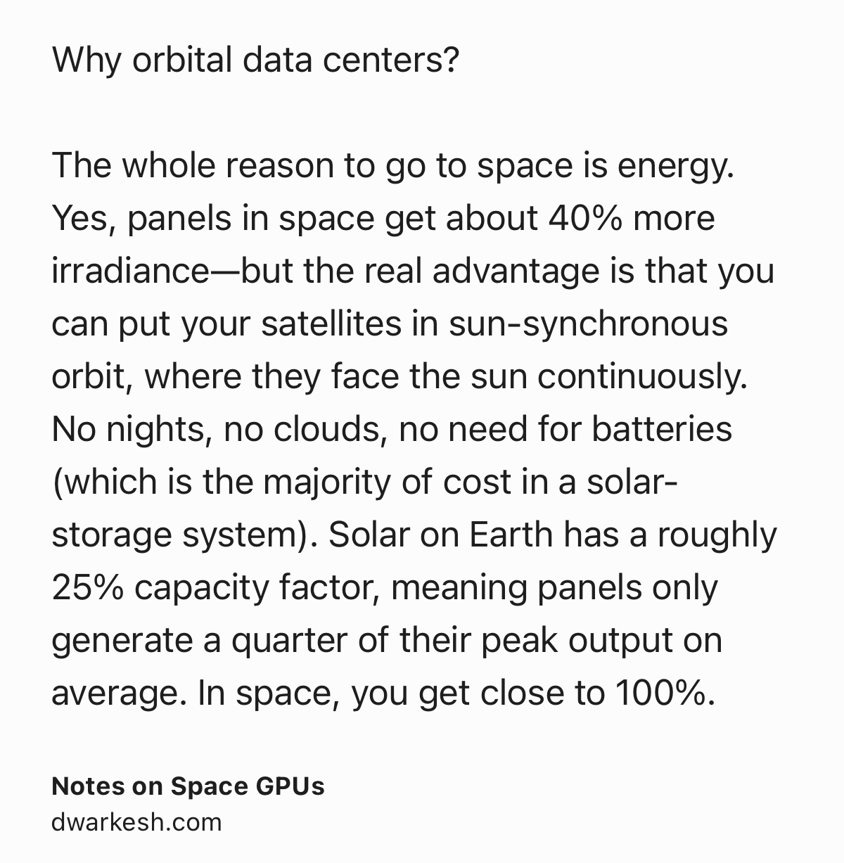 Text Shot: Why orbital data centers?

The whole reason to go to space is energy. Yes, panels in space get about 40% more irradiance—but the real advantage is that you can put your satellites in sun-synchronous orbit, where they face the sun continuously. No nights, no clouds, no need for batteries (which is the majority of cost in a solar-storage system). Solar on Earth has a roughly 25% capacity factor, meaning panels only generate a quarter of their peak output on average. In space, you get close to 100%.