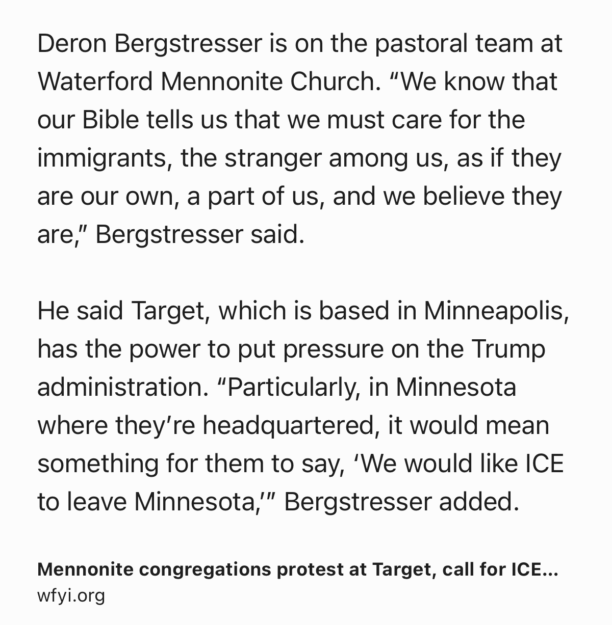 Text Shot: Deron Bergstresser is on the pastoral team at Waterford Mennonite Church. “We know that our Bible tells us that we must care for the immigrants, the stranger among us, as if they are our own, a part of us, and we believe they are,” Bergstresser said.

He said Target, which is based in Minneapolis, has the power to put pressure on the Trump administration. “Particularly, in Minnesota where they’re headquartered, it would mean something for them to say, ‘We would like ICE to leave Minnesota,’” Bergstresser added.