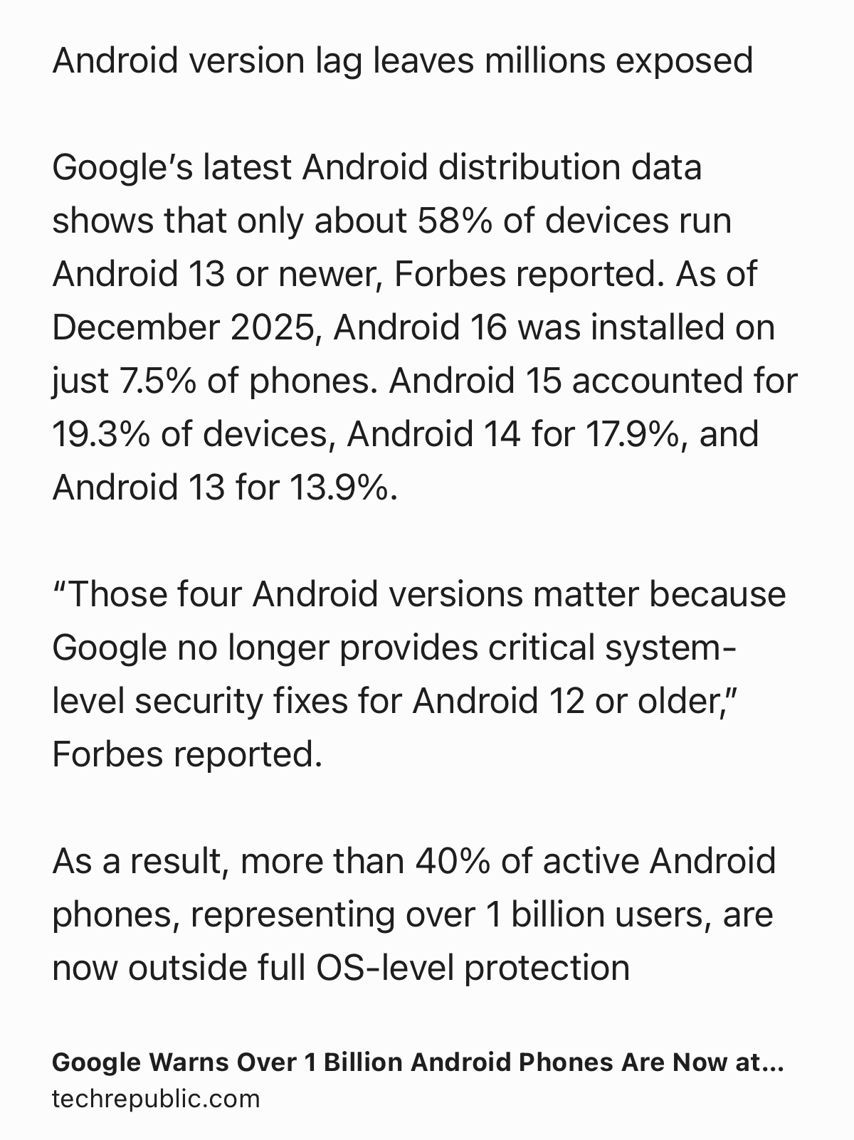 Text Shot: Android version lag leaves millions exposed

Google’s latest Android distribution data shows that only about 58% of devices run Android 13 or newer, Forbes reported. As of December 2025, Android 16 was installed on just 7.5% of phones. Android 15 accounted for 19.3% of devices, Android 14 for 17.9%, and Android 13 for 13.9%.

“Those four Android versions matter because Google no longer provides critical system-level security fixes for Android 12 or older,” Forbes reported.

As a result, more than 40% of active Android phones, representing over 1 billion users, are now outside full OS-level protection