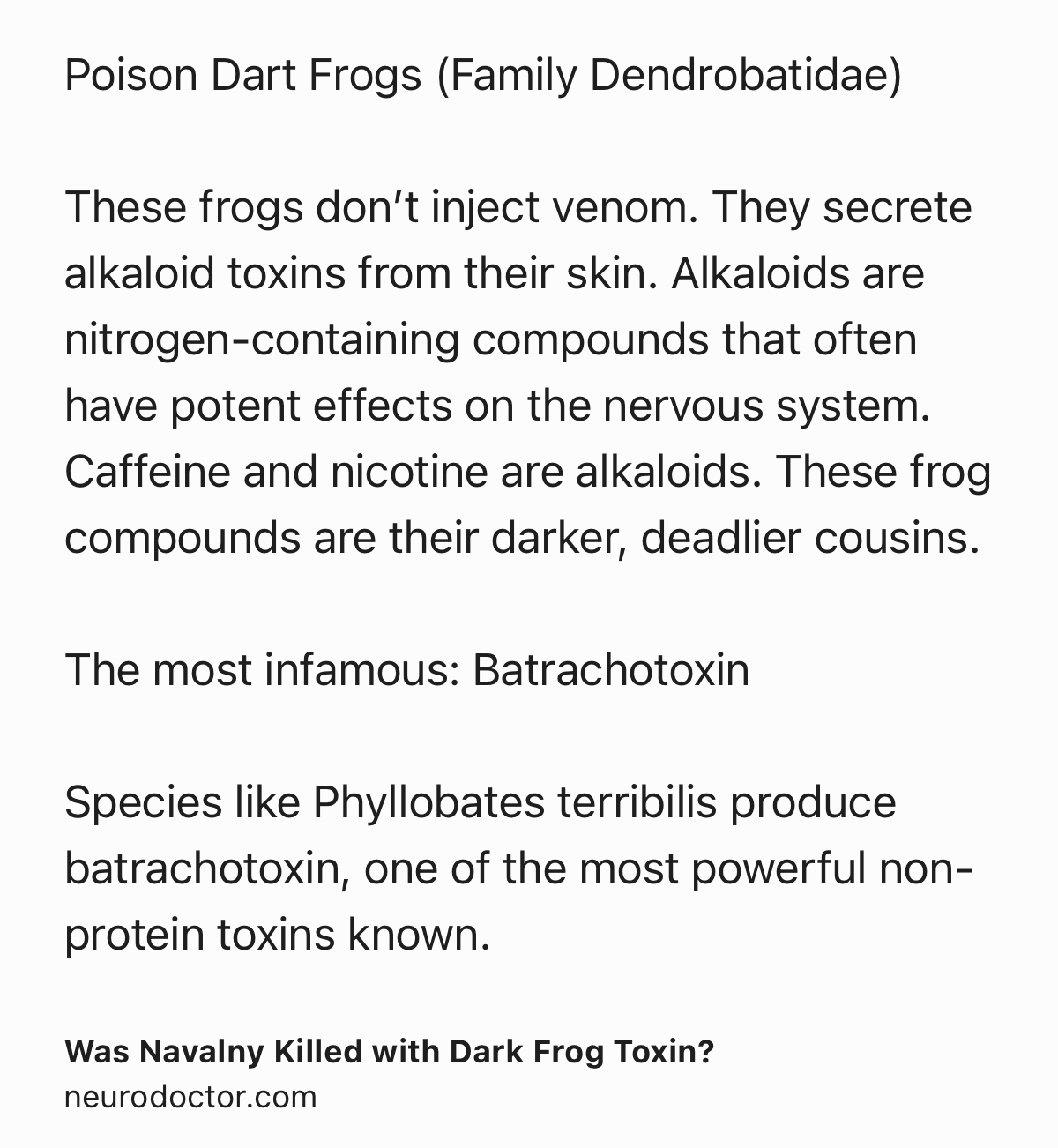 Text Shot: Poison Dart Frogs (Family Dendrobatidae)

These frogs don’t inject venom. They secrete alkaloid toxins from their skin. Alkaloids are nitrogen-containing compounds that often have potent effects on the nervous system. Caffeine and nicotine are alkaloids. These frog compounds are their darker, deadlier cousins.

The most infamous: Batrachotoxin

Species like Phyllobates terribilis produce batrachotoxin, one of the most powerful non-protein toxins known.
