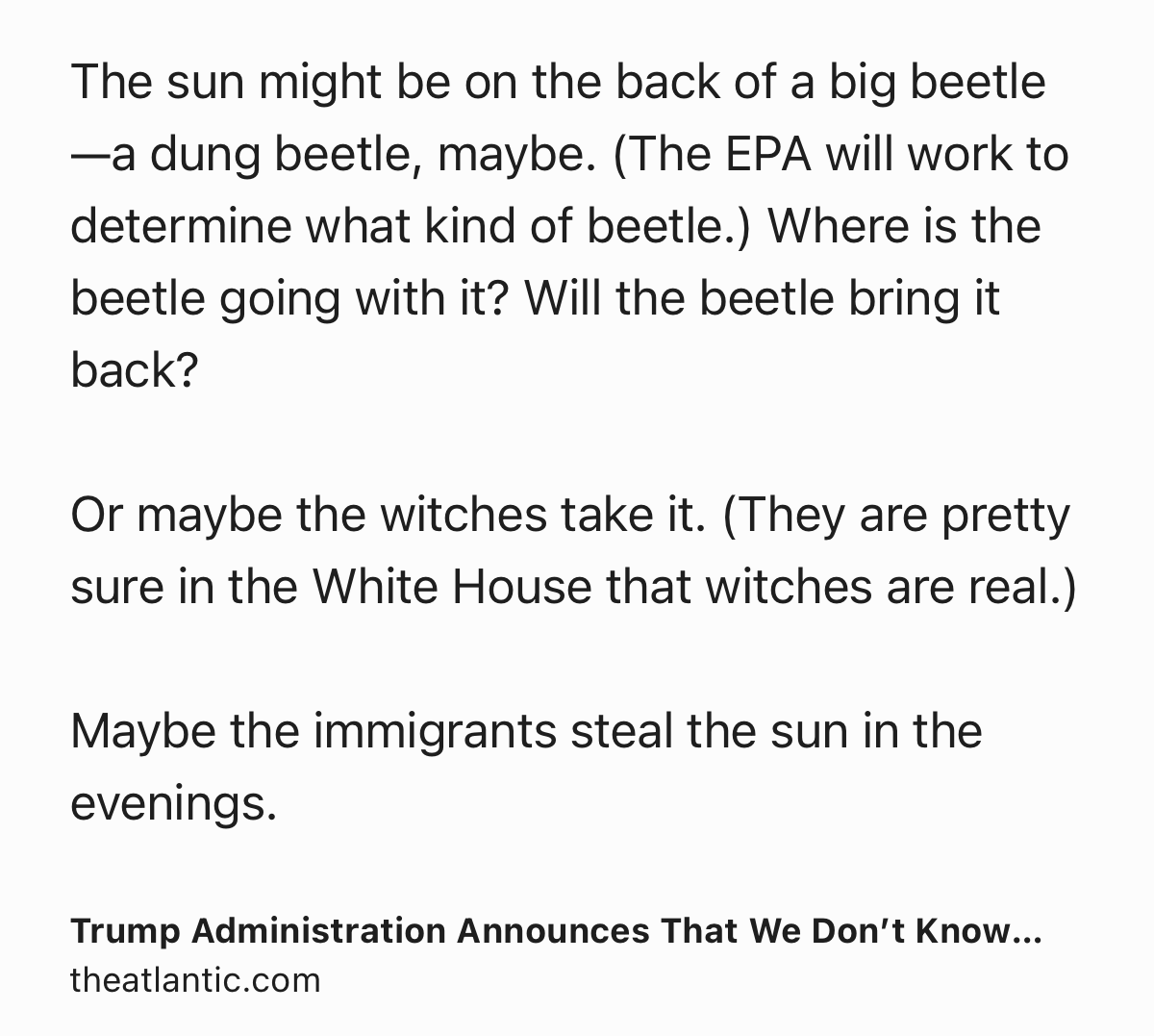 Text Shot: The sun might be on the back of a big beetle—a dung beetle, maybe. (The EPA will work to determine what kind of beetle.) Where is the beetle going with it? Will the beetle bring it back?

Or maybe the witches take it. (They are pretty sure in the White House that witches are real.)

Maybe the immigrants steal the sun in the evenings.