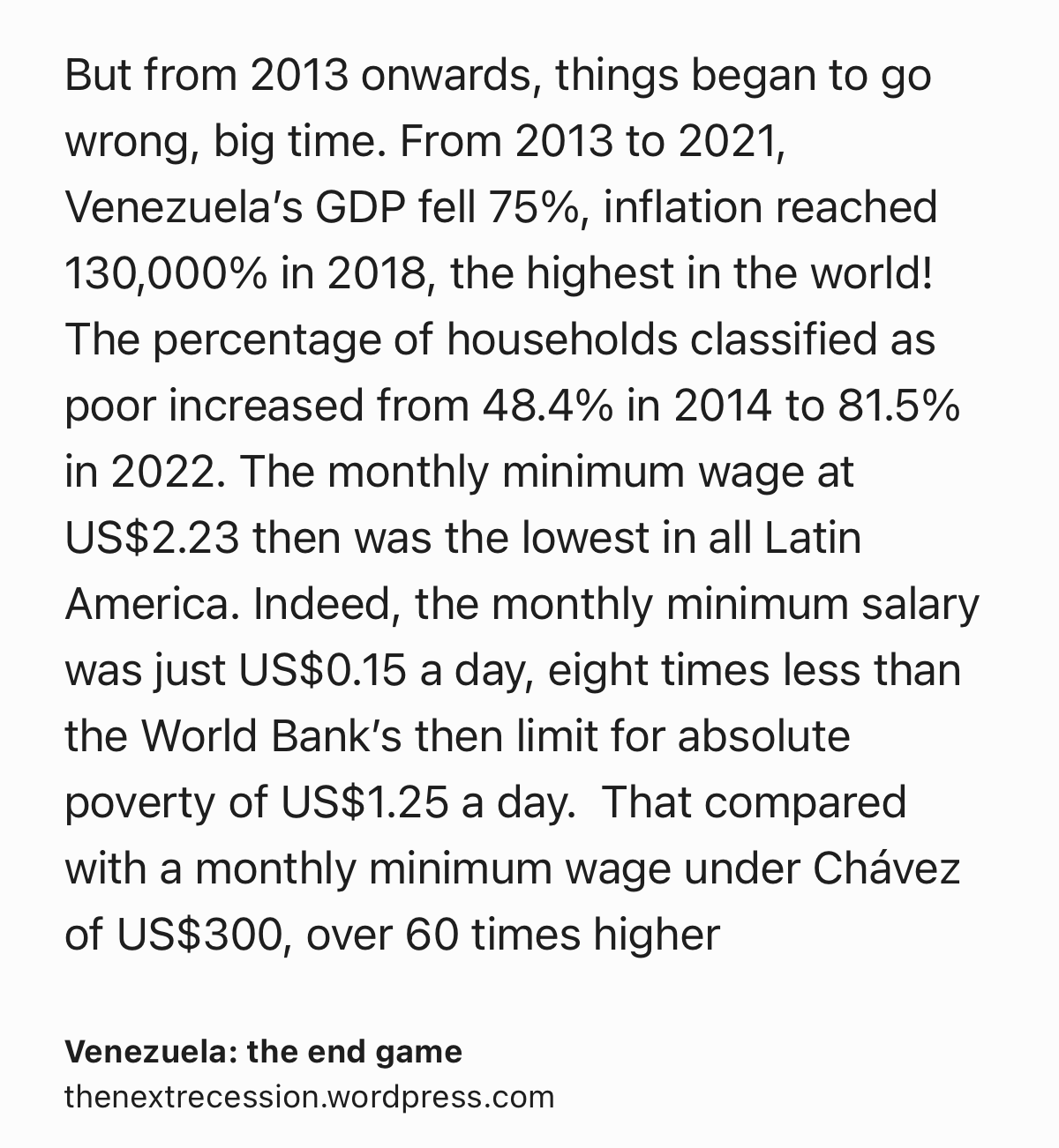 Text Shot: But from 2013 onwards, things began to go wrong, big time. From 2013 to 2021, Venezuela’s GDP fell 75%, inflation reached 130,000% in 2018, the highest in the world!  The percentage of households classified as poor increased from 48.4% in 2014 to 81.5% in 2022. The monthly minimum wage at US$2.23 then was the lowest in all Latin America. Indeed, the monthly minimum salary was just US$0.15 a day, eight times less than the World Bank’s then limit for absolute poverty of US$1.25 a day.  That compared with a monthly minimum wage under Chávez of US$300, over 60 times higher