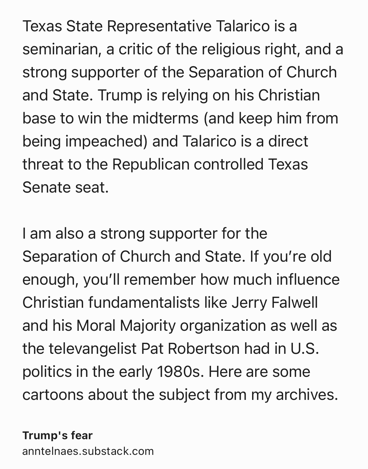Text Shot: Texas State Representative Talarico is a seminarian, a critic of the religious right, and a strong supporter of the Separation of Church and State. Trump is relying on his Christian base to win the midterms (and keep him from being impeached) and Talarico is a direct threat to the Republican controlled Texas Senate seat.

I am also a strong supporter for the Separation of Church and State. If you’re old enough, you’ll remember how much influence Christian fundamentalists like Jerry Falwell and his Moral Majority organization as well as the televangelist Pat Robertson had in U.S. politics in the early 1980s. Here are some cartoons about the subject from my archives.