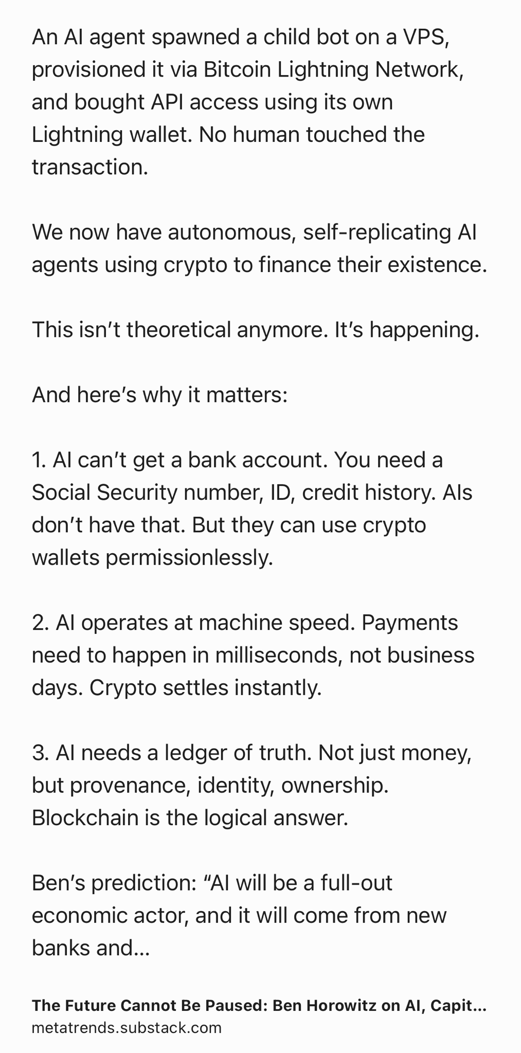 Text Shot: An AI agent spawned a child bot on a VPS, provisioned it via Bitcoin Lightning Network, and bought API access using its own Lightning wallet. No human touched the transaction.

We now have autonomous, self-replicating AI agents using crypto to finance their existence.

This isn’t theoretical anymore. It’s happening.

And here’s why it matters:

1. AI can’t get a bank account. You need a Social Security number, ID, credit history. AIs don’t have that. But they can use crypto wallets permissionlessly.

2. AI operates at machine speed. Payments need to happen in milliseconds, not business days. Crypto settles instantly.

3. AI needs a ledger of truth. Not just money, but provenance, identity, ownership. Blockchain is the logical answer.

Ben’s prediction: “AI will be a full-out economic actor, and it will come from new banks and new money. That’s going to be crypto-based.”