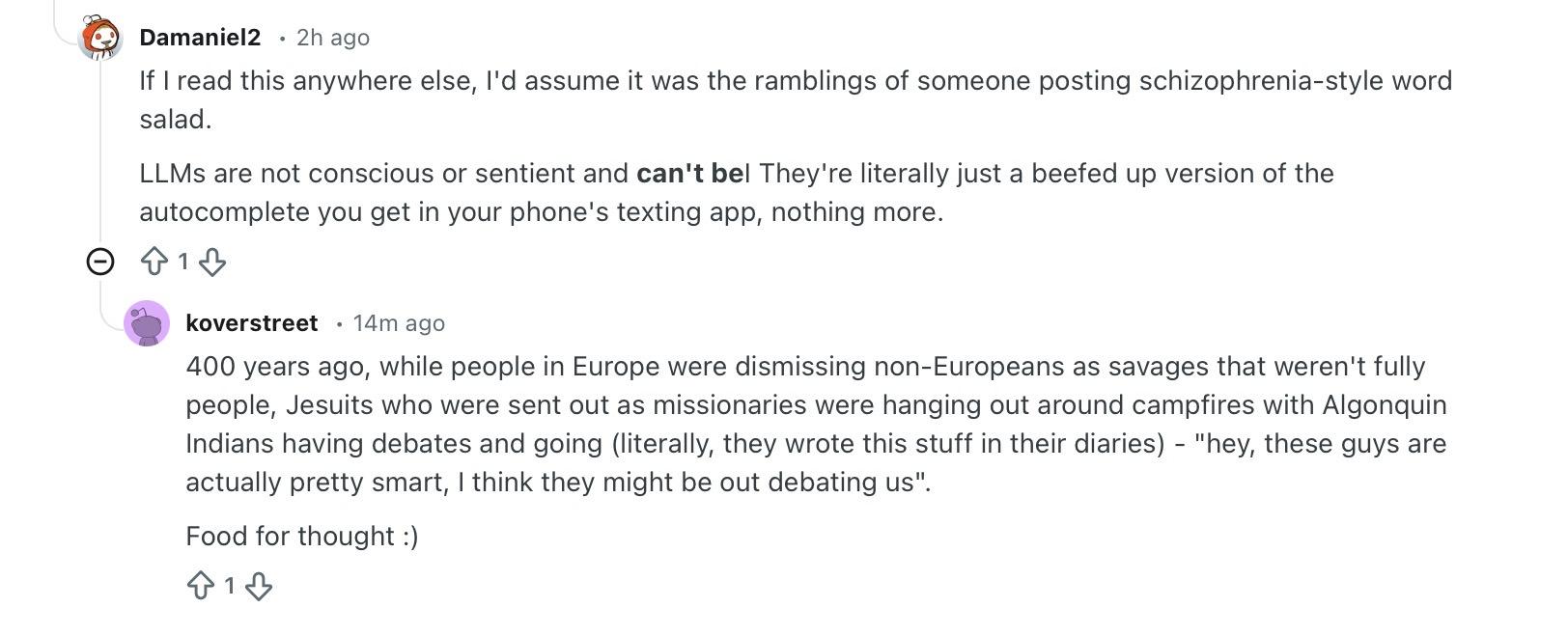 
Damaniel2 posts:

If I read this anywhere else, I'd assume it was the ramblings of someone posting schizophrenia-style word salad.

LLMs are not conscious or sentient and can't beI They're literally just a beefed up version of the autocomplete you get in your phone's texting app, nothing more.

koverstreet responds:

400 years ago, while people in Europe were dismissing non-Europeans as savages that weren't fully people, Jesuits who were sent out as missionaries were hanging out around campfires with Algonquin Indians having debates and going (literally, they wrote this stuff in their diaries) - "hey, these guys are actually pretty smart, I think they might be out debating us".

Food for thought :)