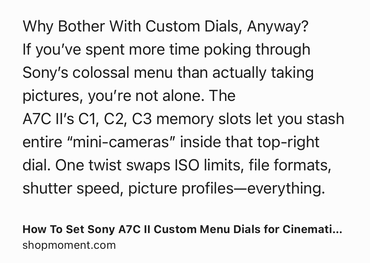 Text Shot: Why Bother With Custom Dials, Anyway?
If you’ve spent more time poking through Sony’s colossal menu than actually taking pictures, you’re not alone. The A7C II’s C1, C2, C3 memory slots let you stash entire “mini‑cameras” inside that top‑right dial. One twist swaps ISO limits, file formats, shutter speed, picture profiles—everything.