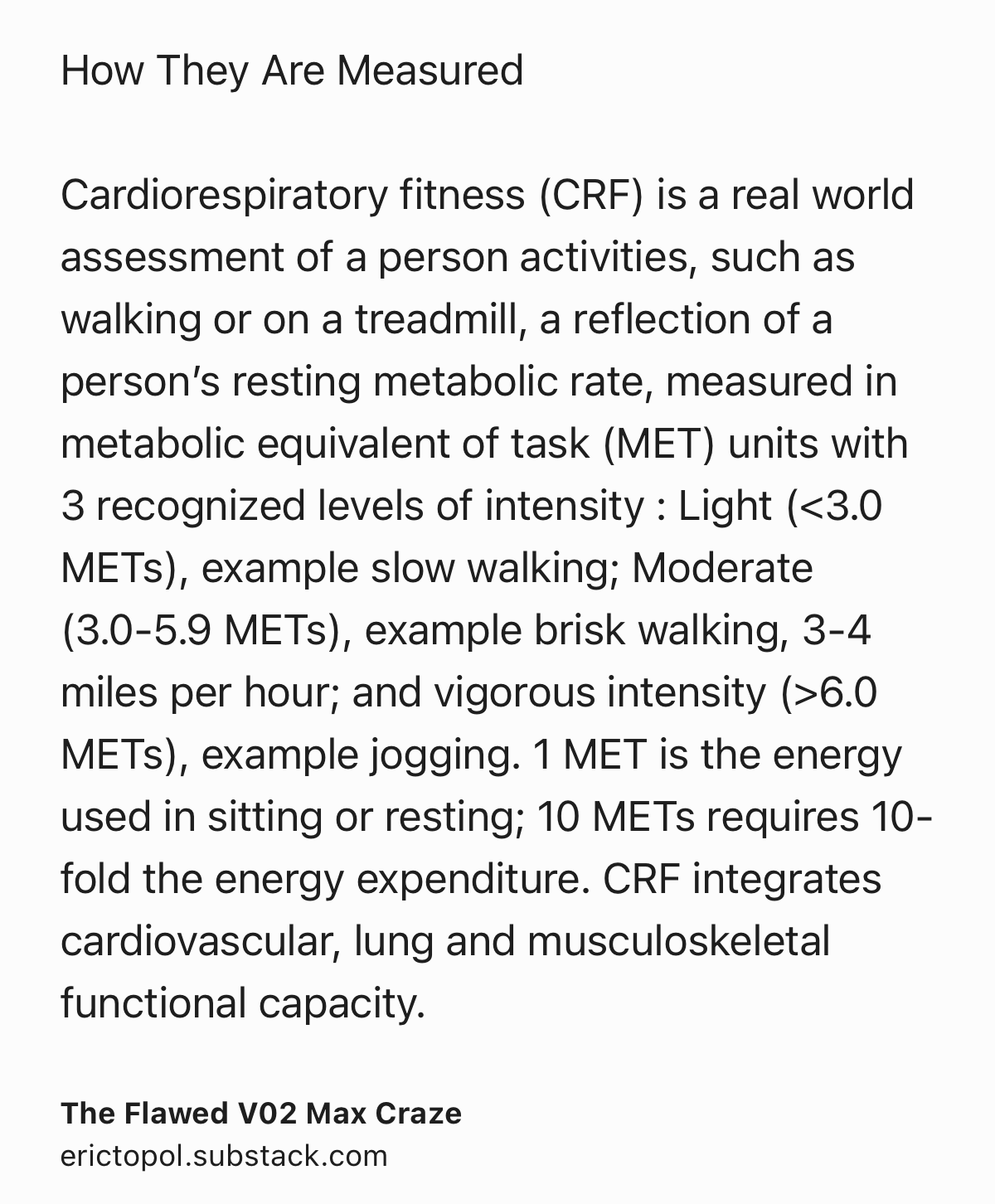 Text Shot: How They Are Measured

Cardiorespiratory fitness (CRF) is a real world assessment of a person activities, such as walking or on a treadmill, a reflection of a person’s resting metabolic rate, measured in metabolic equivalent of task (MET) units with 3 recognized levels of intensity : Light (<3.0 METs), example slow walking; Moderate (3.0-5.9 METs), example brisk walking, 3-4 miles per hour; and vigorous intensity (>6.0 METs), example jogging. 1 MET is the energy used in sitting or resting; 10 METs requires 10-fold the energy expenditure. CRF integrates cardiovascular, lung and musculoskeletal functional capacity.