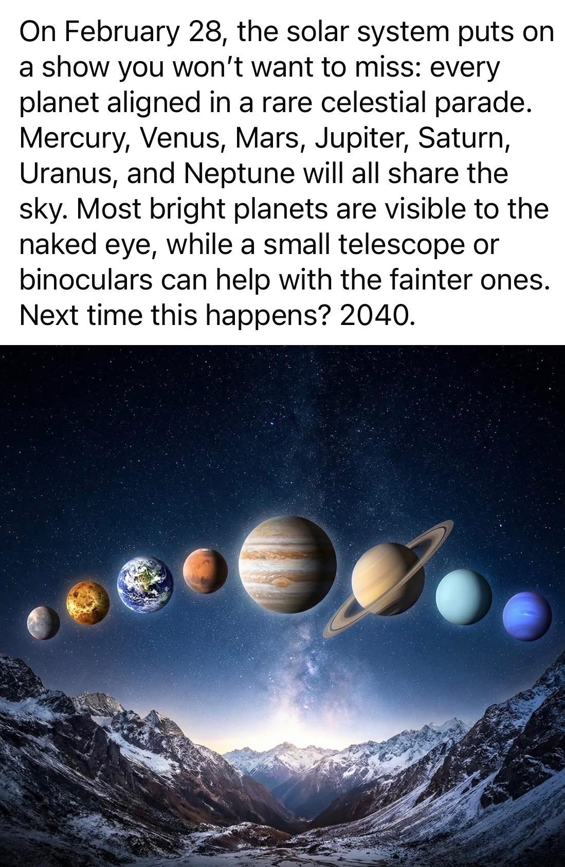 Illustration of the planets aligning with the text: “On February 28, the solar system puts on a show you won't want to miss: every planet aligned in a rare celestial parade.
Mercury, Venus, Mars, Jupiter, Saturn, Uranus, and Neptune will all share the sky. Most bright planets are visible to the naked eye, while a small telescope or binoculars can help with the fainter ones.
Next time this happens? 2040.”