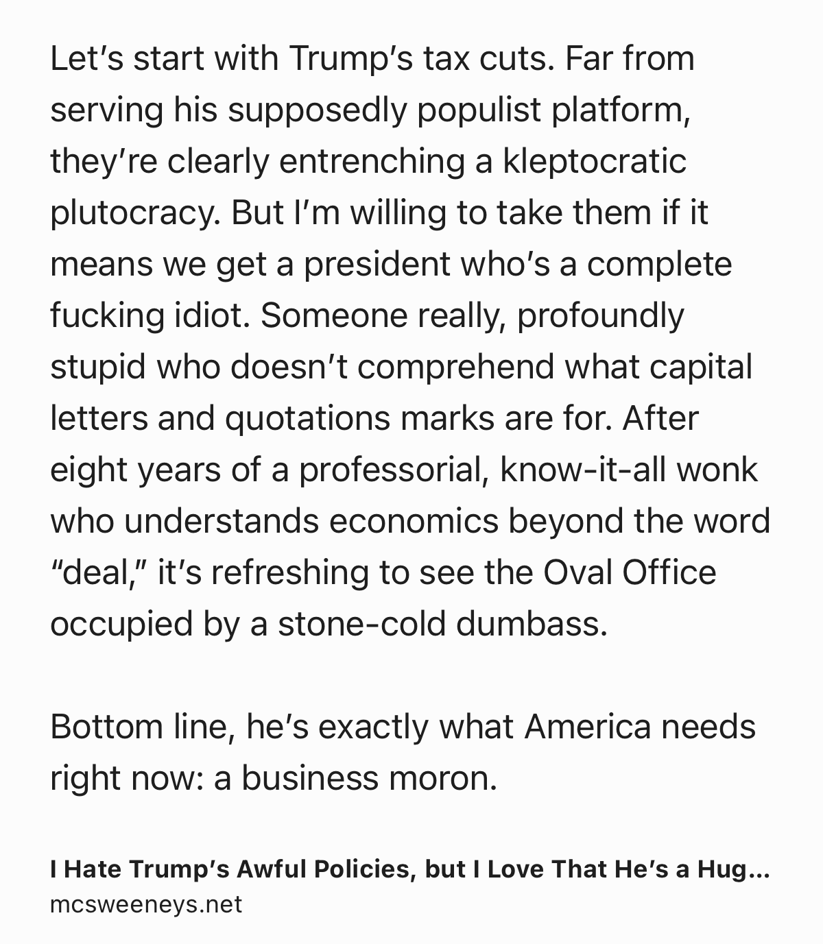 Text Shot: Let’s start with Trump’s tax cuts. Far from serving his supposedly populist platform, they’re clearly entrenching a kleptocratic plutocracy. But I’m willing to take them if it means we get a president who’s a complete fucking idiot. Someone really, profoundly stupid who doesn’t comprehend what capital letters and quotations marks are for. After eight years of a professorial, know-it-all wonk who understands economics beyond the word “deal,” it’s refreshing to see the Oval Office occupied by a stone-cold dumbass.

Bottom line, he’s exactly what America needs right now: a business moron.