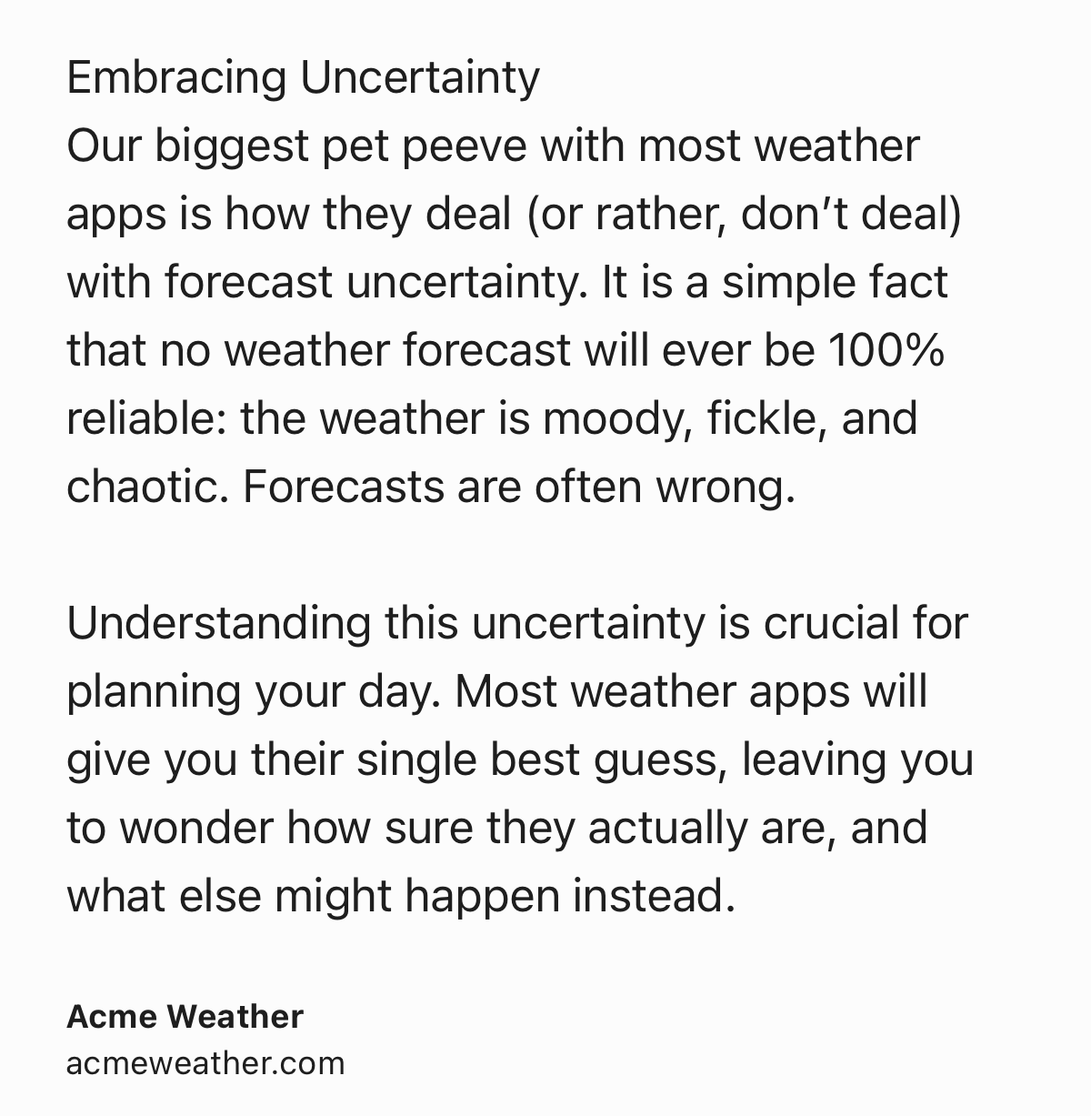 Text Shot: Embracing Uncertainty
Our biggest pet peeve with most weather apps is how they deal (or rather, don’t deal) with forecast uncertainty. It is a simple fact that no weather forecast will ever be 100% reliable: the weather is moody, fickle, and chaotic. Forecasts are often wrong.

Understanding this uncertainty is crucial for planning your day. Most weather apps will give you their single best guess, leaving you to wonder how sure they actually are, and what else might happen instead.