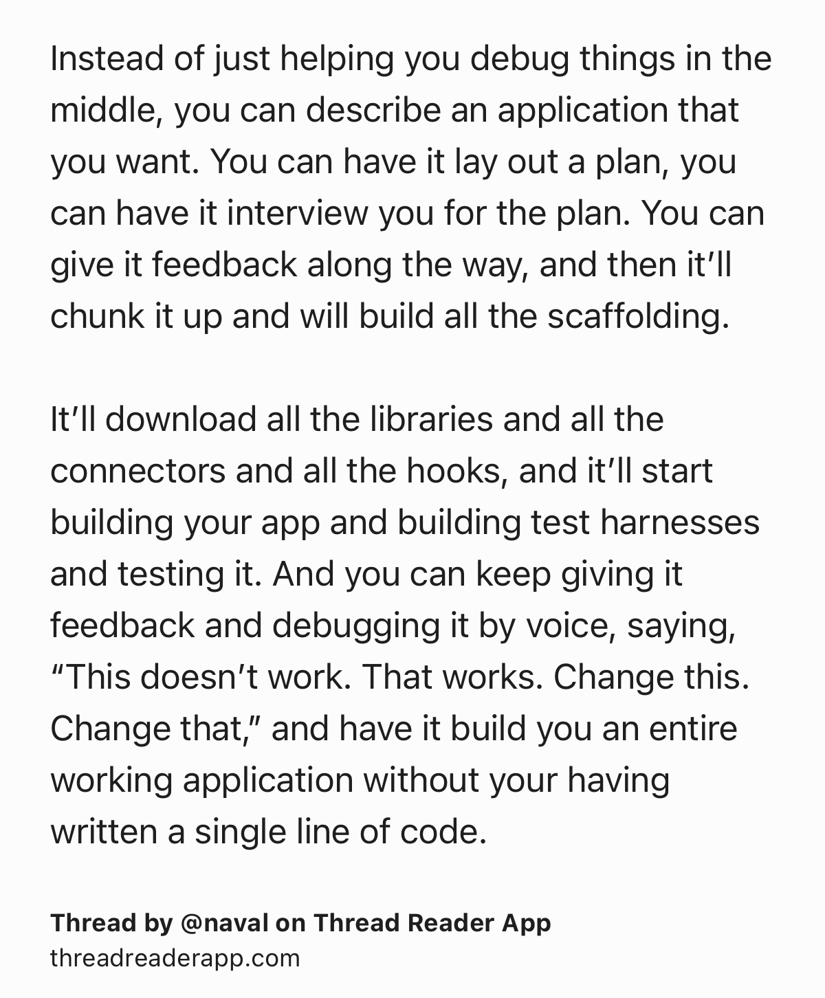 Text Shot: Instead of just helping you debug things in the middle, you can describe an application that you want. You can have it lay out a plan, you can have it interview you for the plan. You can give it feedback along the way, and then it’ll chunk it up and will build all the scaffolding.

It’ll download all the libraries and all the connectors and all the hooks, and it’ll start building your app and building test harnesses and testing it. And you can keep giving it feedback and debugging it by voice, saying, “This doesn’t work. That works. Change this. Change that,” and have it build you an entire working application without your having written a single line of code.