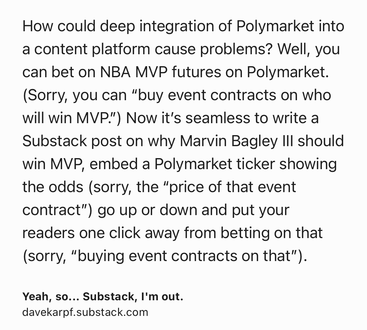 Text Shot: How could deep integration of Polymarket into a content platform cause problems? Well, you can bet on NBA MVP futures on Polymarket. (Sorry, you can “buy event contracts on who will win MVP.”) Now it’s seamless to write a Substack post on why Marvin Bagley III should win MVP, embed a Polymarket ticker showing the odds (sorry, the “price of that event contract”) go up or down and put your readers one click away from betting on that (sorry, “buying event contracts on that”).