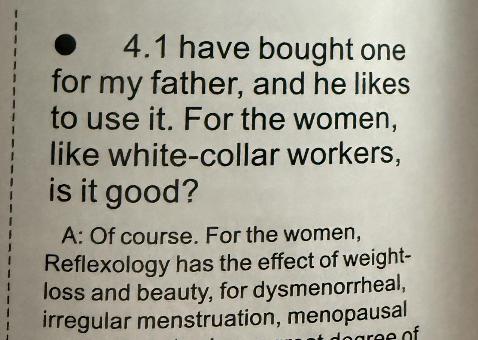 4.1: I have bought one for my father, and he likes to use it. For the woman, like white collar workers, is it good? 

Of course. For the woman, reflexology has the effect of weight loss and beauty. For dysmenorrheal, a regular menstruation, menopausal…