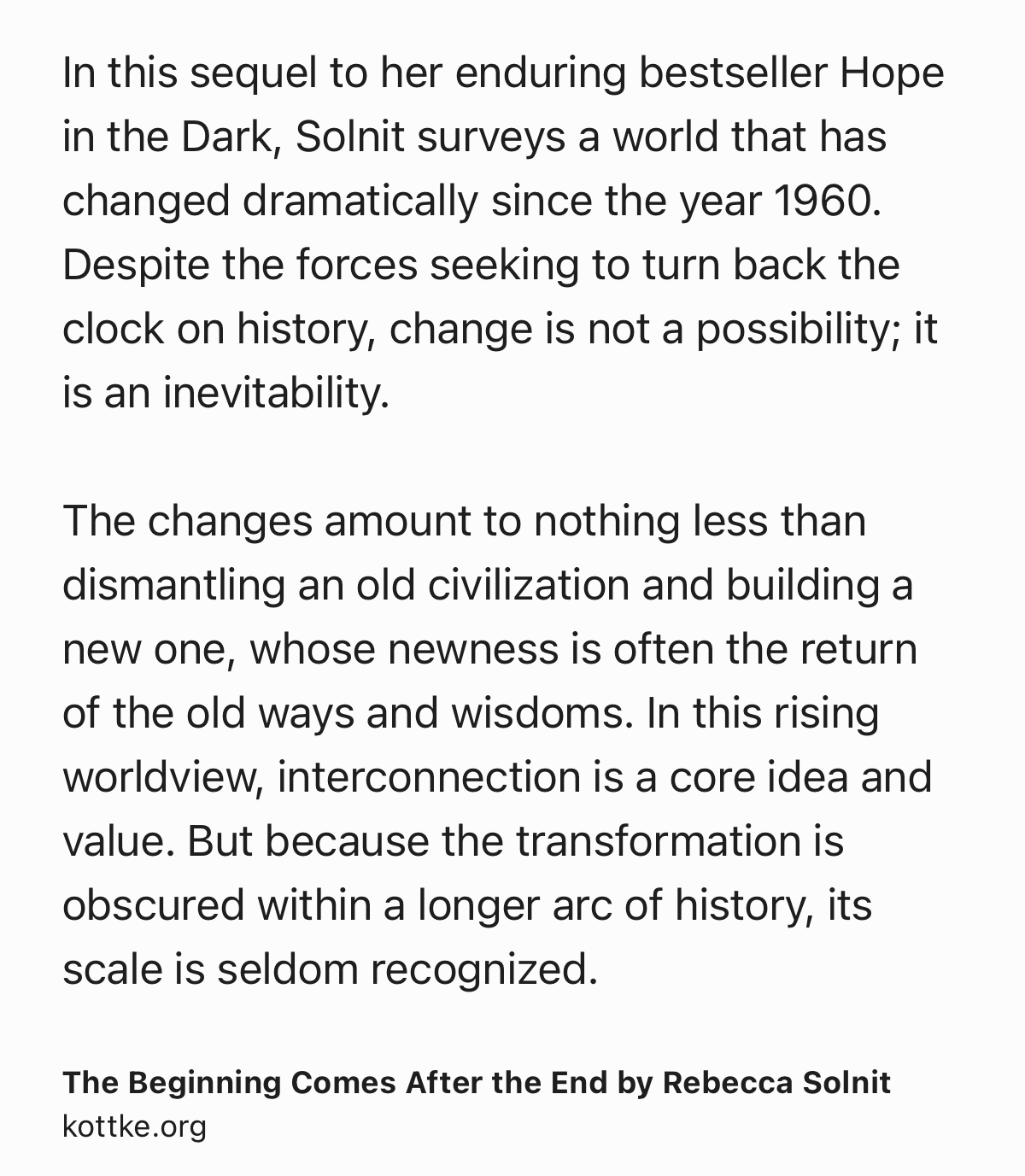 Text Shot: In this sequel to her enduring bestseller Hope in the Dark, Solnit surveys a world that has changed dramatically since the year 1960. Despite the forces seeking to turn back the clock on history, change is not a possibility; it is an inevitability.

The changes amount to nothing less than dismantling an old civilization and building a new one, whose newness is often the return of the old ways and wisdoms. In this rising worldview, interconnection is a core idea and value. But because the transformation is obscured within a longer arc of history, its scale is seldom recognized.