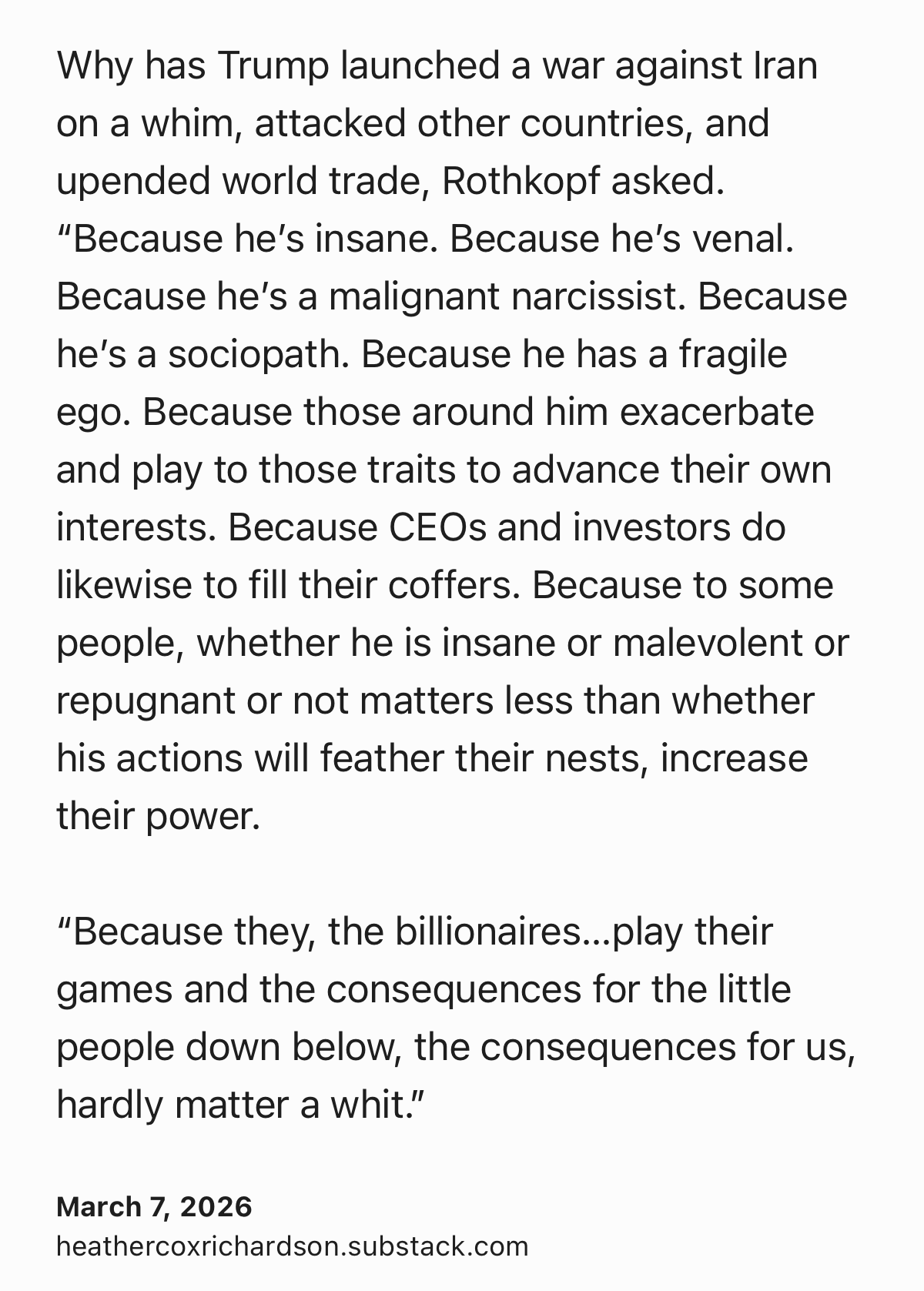 Text Shot: Why has Trump launched a war against Iran on a whim, attacked other countries, and upended world trade, Rothkopf asked. “Because he’s insane. Because he’s venal. Because he’s a malignant narcissist. Because he’s a sociopath. Because he has a fragile ego. Because those around him exacerbate and play to those traits to advance their own interests. Because CEOs and investors do likewise to fill their coffers. Because to some people, whether he is insane or malevolent or repugnant or not matters less than whether his actions will feather their nests, increase their power.

“Because they, the billionaires…play their games and the consequences for the little people down below, the consequences for us, hardly matter a whit.”