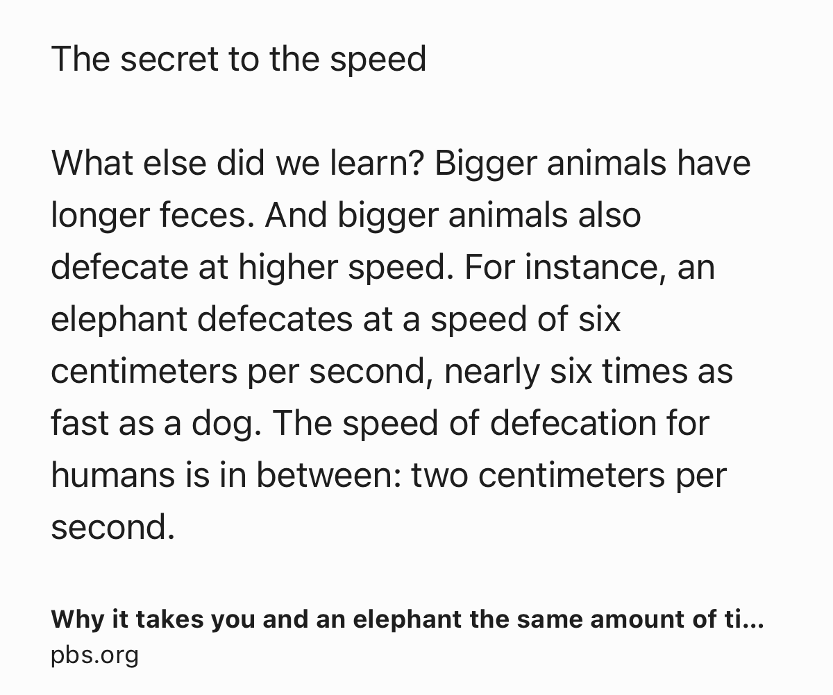 Text Shot: The secret to the speed

What else did we learn? Bigger animals have longer feces. And bigger animals also defecate at higher speed. For instance, an elephant defecates at a speed of six centimeters per second, nearly six times as fast as a dog. The speed of defecation for humans is in between: two centimeters per second.