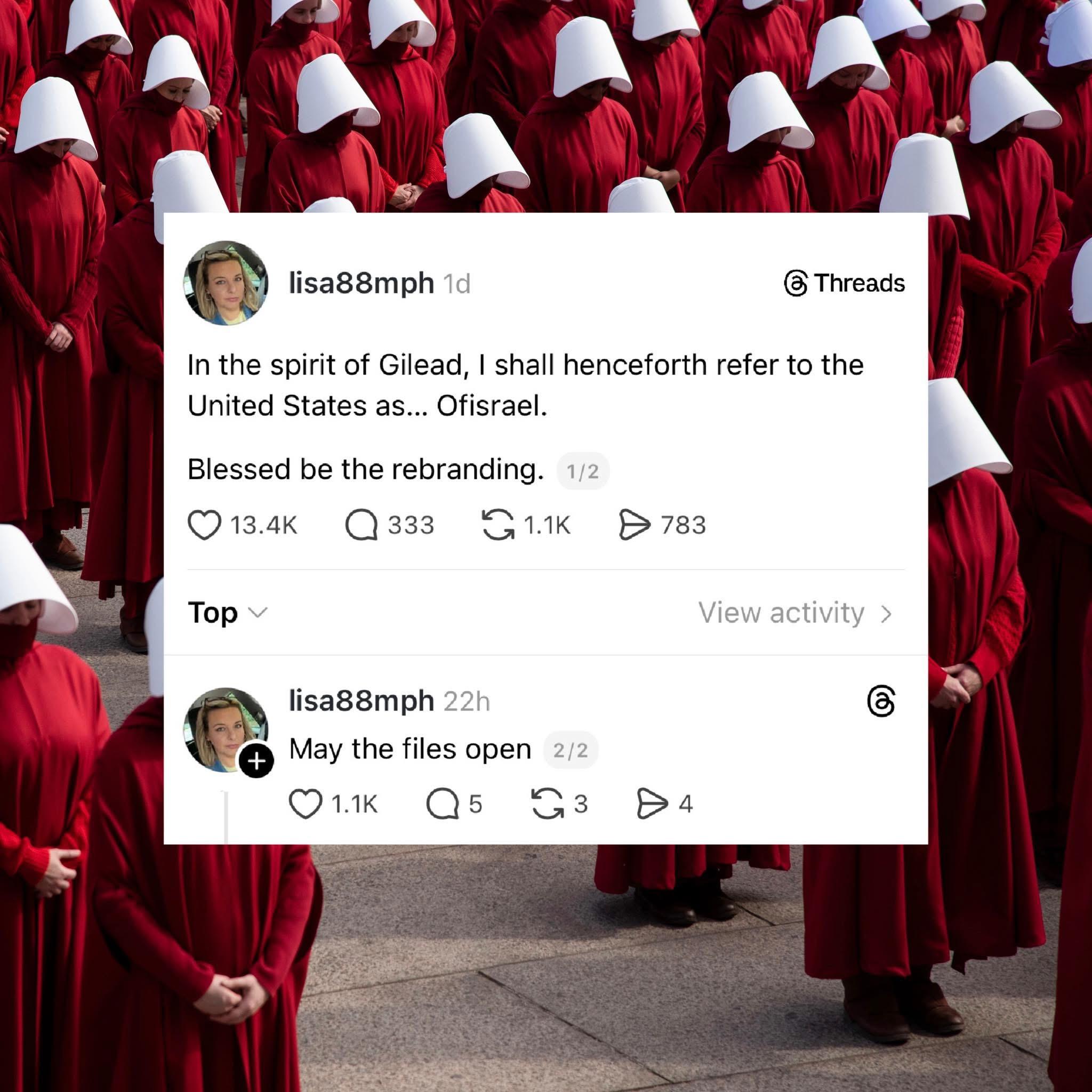 Image of many handmaidens standing in formation overlaid by a threads text message.
lisa88mph

"In the spirit of Gilead, I shall henceforth refer to the United States as.. OfIsrael.

Blessed be the rebranding."

Reply by lisa88mph

"May the files open."