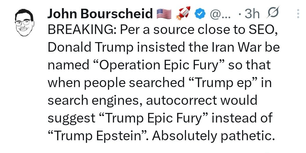 Per a source close to SEO Donald Trump insisted the Iran war be named “Operation Epic Fury“ so that when people searched “Trump ep“ in search engine engines, AutoCorrect would suggest “Trump Epic Fury“ instead of “Trump Epstein.” Absolutely pathetic.