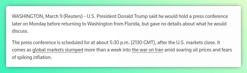 WASHINGTON, March 9 (Reuters) - U.S. President Donald Trump said he would hold a press conference later on Monday before returning to Washington from Florida, but gave no details about what he would discuss.

The press conference is scheduled for at about 5:30 p.m. (2130 GMT), after the U.S. markets close. It comes as global markets slumped more than a week into the war on Iran amid soaring oil prices and fears of spiking inflation.