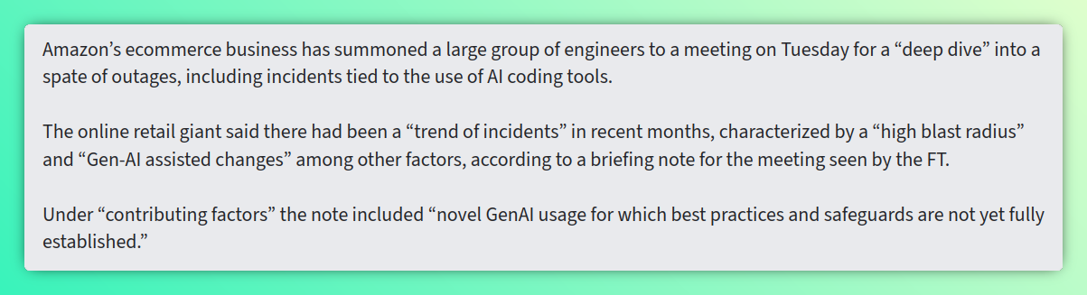 Amazon’s ecommerce business has summoned a large group of engineers to a meeting on Tuesday for a “deep dive” into a spate of outages, including incidents tied to the use of AI coding tools.

The online retail giant said there had been a “trend of incidents” in recent months, characterized by a “high blast radius” and “Gen-AI assisted changes” among other factors, according to a briefing note for the meeting seen by the FT.

Under “contributing factors” the note included “novel GenAI usage for which best practices and safeguards are not yet fully established.”