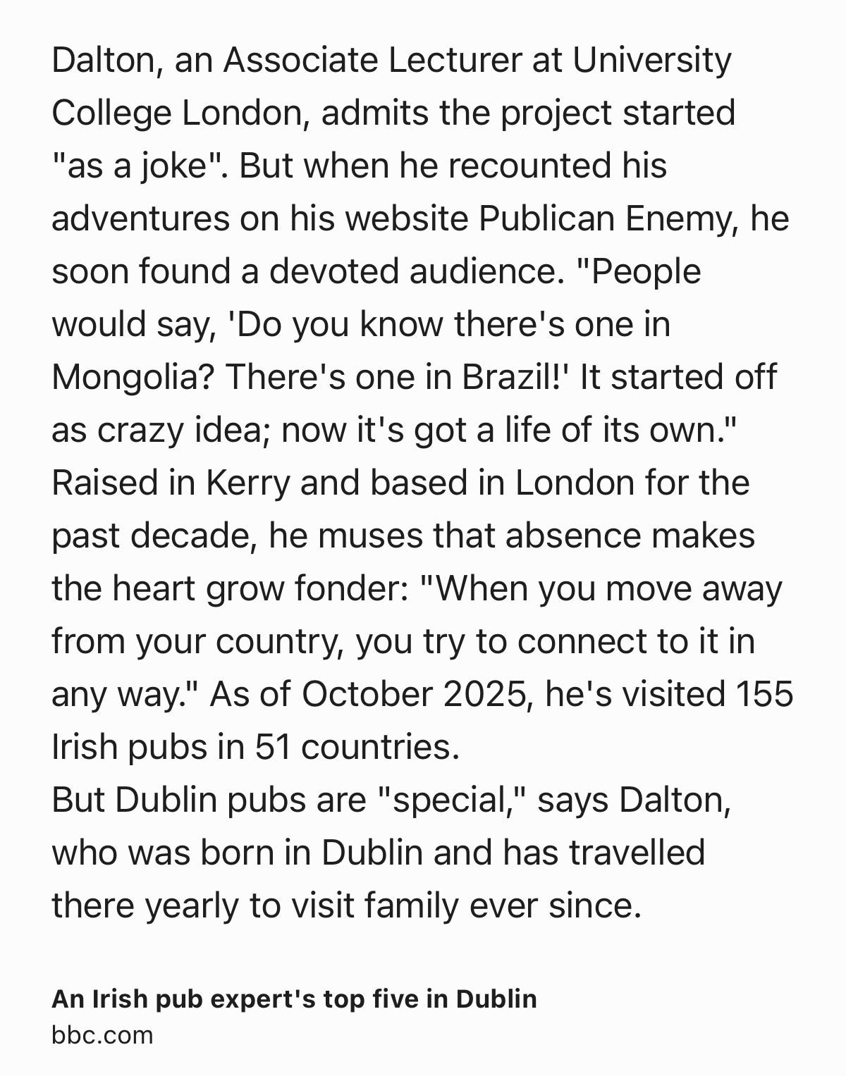 Text Shot: Dalton, an Associate Lecturer at University College London, admits the project started "as a joke". But when he recounted his adventures on his website Publican Enemy, he soon found a devoted audience. "People would say, 'Do you know there's one in Mongolia? There's one in Brazil!' It started off as crazy idea; now it's got a life of its own."
Raised in Kerry and based in London for the past decade, he muses that absence makes the heart grow fonder: "When you move away from your country, you try to connect to it in any way." As of October 2025, he's visited 155 Irish pubs in 51 countries.
But Dublin pubs are "special," says Dalton, who was born in Dublin and has travelled there yearly to visit family ever since.