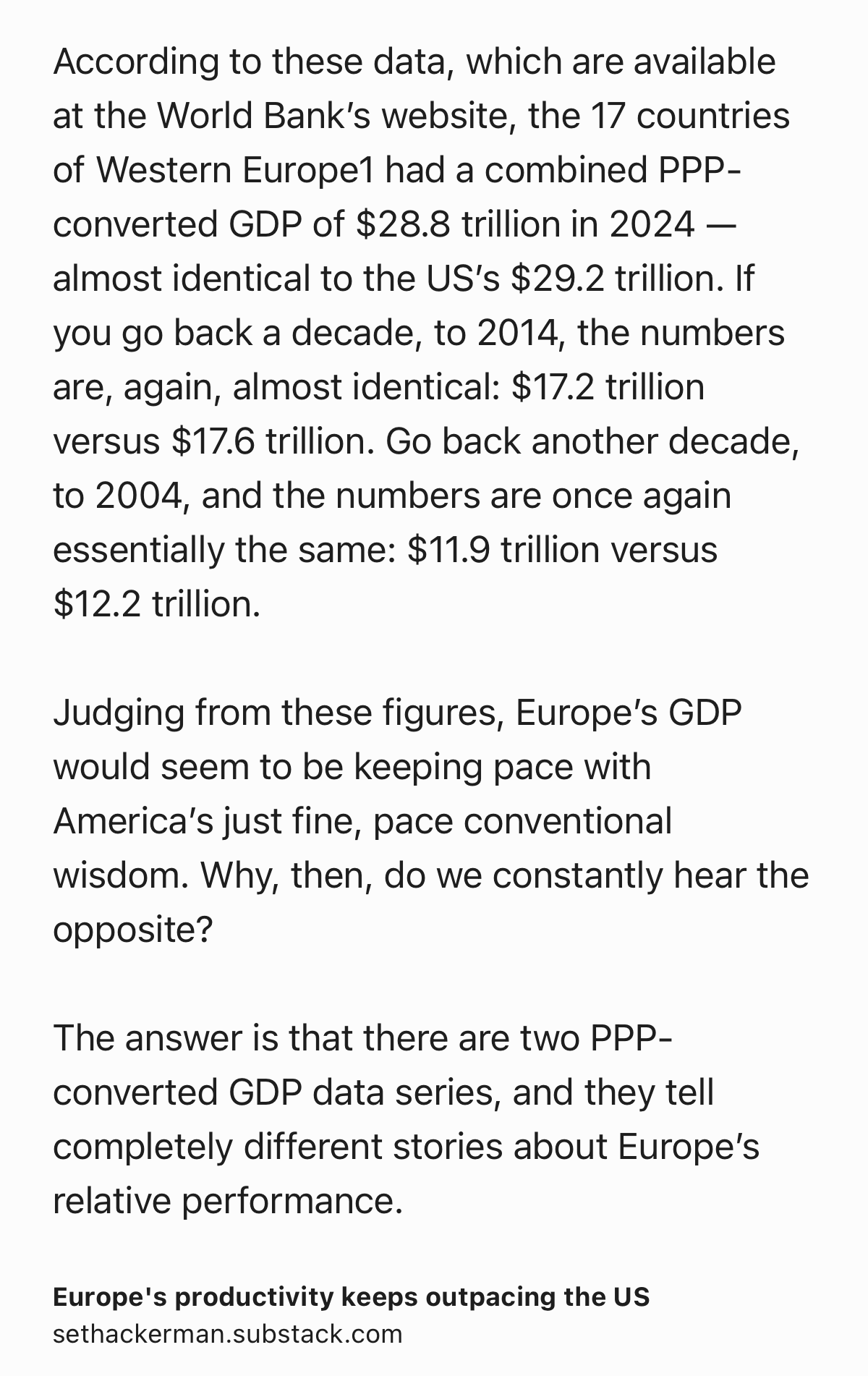Text Shot: According to these data, which are available at the World Bank’s website, the 17 countries of Western Europe1 had a combined PPP-converted GDP of $28.8 trillion in 2024 — almost identical to the US’s $29.2 trillion. If you go back a decade, to 2014, the numbers are, again, almost identical: $17.2 trillion versus $17.6 trillion. Go back another decade, to 2004, and the numbers are once again essentially the same: $11.9 trillion versus $12.2 trillion.

Judging from these figures, Europe’s GDP would seem to be keeping pace with America’s just fine, pace conventional wisdom. Why, then, do we constantly hear the opposite?

The answer is that there are two PPP-converted GDP data series, and they tell completely different stories about Europe’s relative performance.