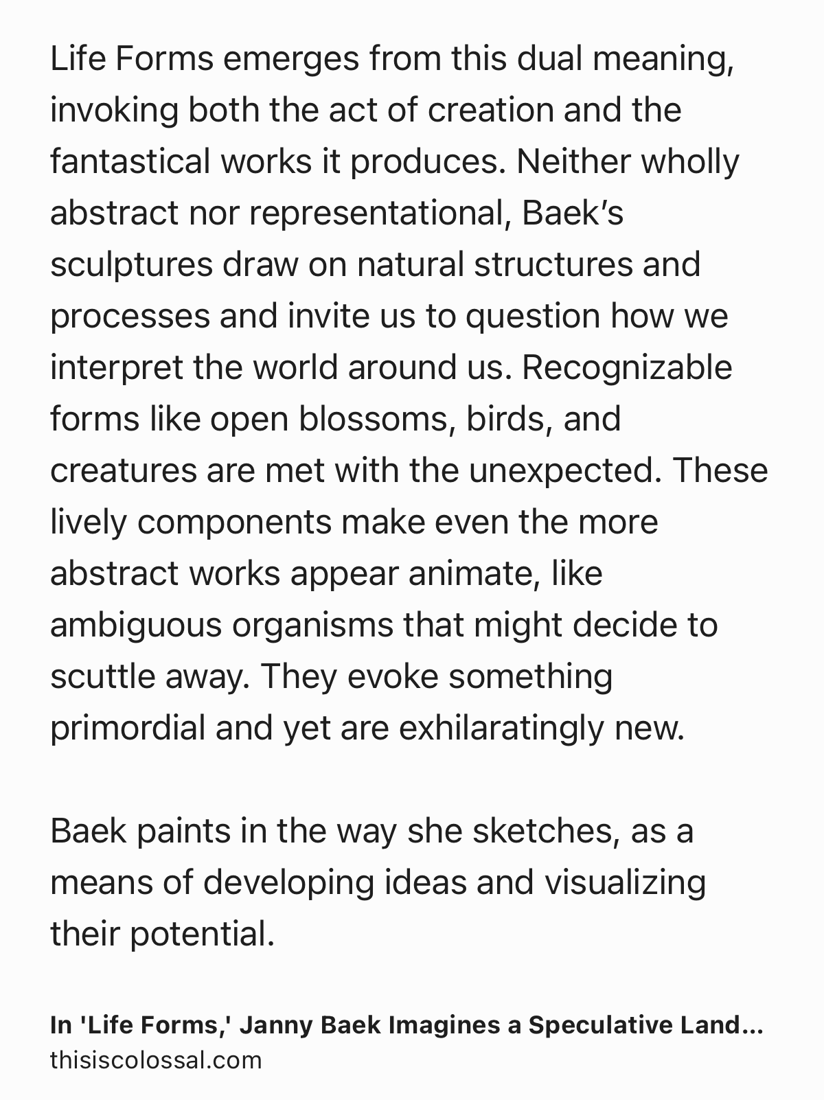 Text Shot: Life Forms emerges from this dual meaning, invoking both the act of creation and the fantastical works it produces. Neither wholly abstract nor representational, Baek’s sculptures draw on natural structures and processes and invite us to question how we interpret the world around us. Recognizable forms like open blossoms, birds, and creatures are met with the unexpected. These lively components make even the more abstract works appear animate, like ambiguous organisms that might decide to scuttle away. They evoke something primordial and yet are exhilaratingly new.

Baek paints in the way she sketches, as a means of developing ideas and visualizing their potential.