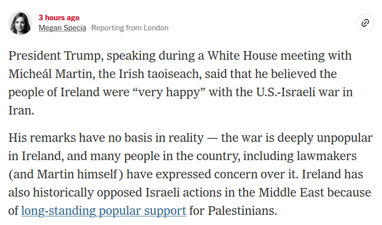 March 17, 2026, 12:35 p.m. ET 3 hours ago

Megan Specia
Reporting from London

President Trump, speaking during a White House meeting with Micheál Martin, the Irish taoiseach, said that he believed the people of Ireland were “very happy” with the U.S.-Israeli war in Iran.

His remarks have no basis in reality — the war is deeply unpopular in Ireland, and many people in the country, including lawmakers (and Martin himself) have expressed concern over it. Ireland has also historically opposed Israeli actions in the Middle East because of long-standing popular support for Palestinians.