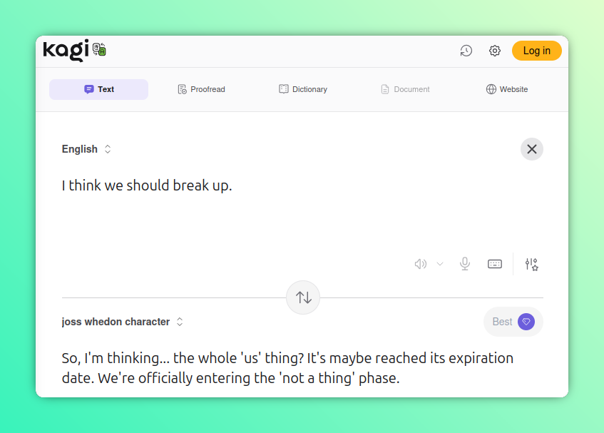 Another hacked Kagi Translate screenshot, this time translating into "Joss Whedon character."

English: I think we should break up.

Joss Whedon Character: So, I'm thinking... the whole 'us' thing? It's maybe reached its expiration date. We're officially entering the 'not a thing' phase.