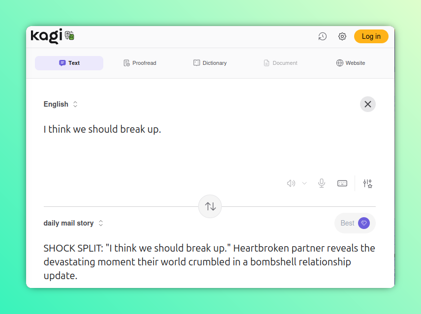 Another hacked Kagi Translate screenshot, this one "translating" to "Daily Mail story."

English: I think we should break up.

Daily Mail Story: SHOCK SPLIT: "I think we should break up." Heartbroken partner reveals the devastating moment their world crumbled in a bombshell relationship update.
