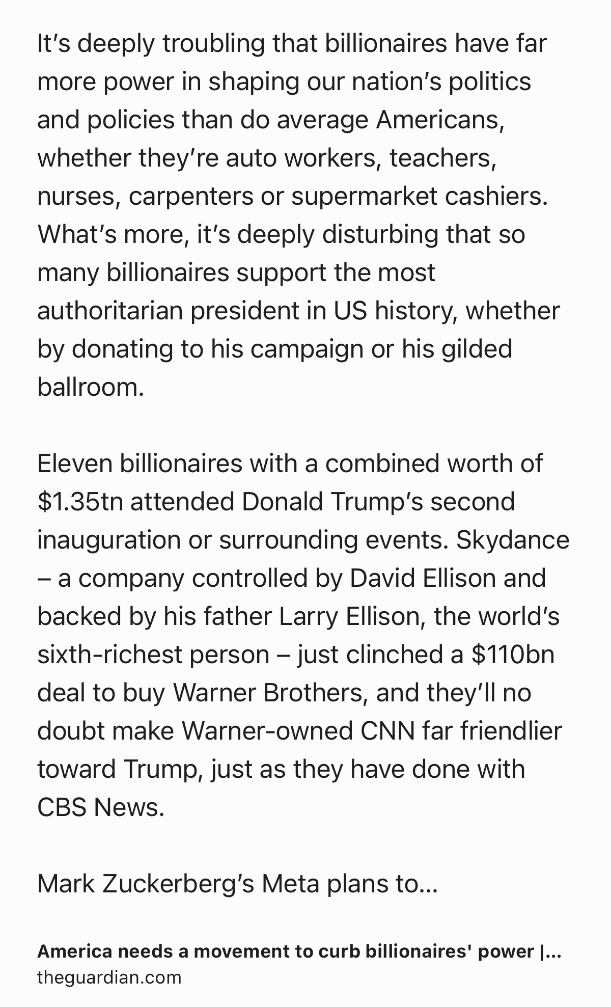 Text Shot: It’s deeply troubling that billionaires have far more power in shaping our nation’s politics and policies than do average Americans, whether they’re auto workers, teachers, nurses, carpenters or supermarket cashiers. What’s more, it’s deeply disturbing that so many billionaires support the most authoritarian president in US history, whether by donating to his campaign or his gilded ballroom.

Eleven billionaires with a combined worth of $1.35tn attended Donald Trump’s second inauguration or surrounding events. Skydance – a company controlled by David Ellison and backed by his father Larry Ellison, the world’s sixth-richest person – just clinched a $110bn deal to buy Warner Brothers, and they’ll no doubt make Warner-owned CNN far friendlier toward Trump, just as they have done with CBS News.

Mark Zuckerberg’s Meta plans to spend $65m on this year’s political campaigns to elect candidates who share his aversion to regulating the AI industry. Matthew Moroun, who owns the…