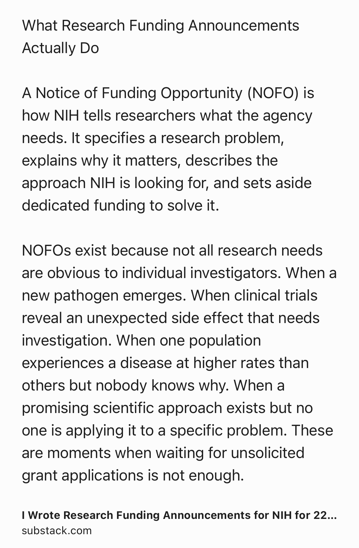 Text Shot: What Research Funding Announcements Actually Do

A Notice of Funding Opportunity (NOFO) is how NIH tells researchers what the agency needs. It specifies a research problem, explains why it matters, describes the approach NIH is looking for, and sets aside dedicated funding to solve it.

NOFOs exist because not all research needs are obvious to individual investigators. When a new pathogen emerges. When clinical trials reveal an unexpected side effect that needs investigation. When one population experiences a disease at higher rates than others but nobody knows why. When a promising scientific approach exists but no one is applying it to a specific problem. These are moments when waiting for unsolicited grant applications is not enough.