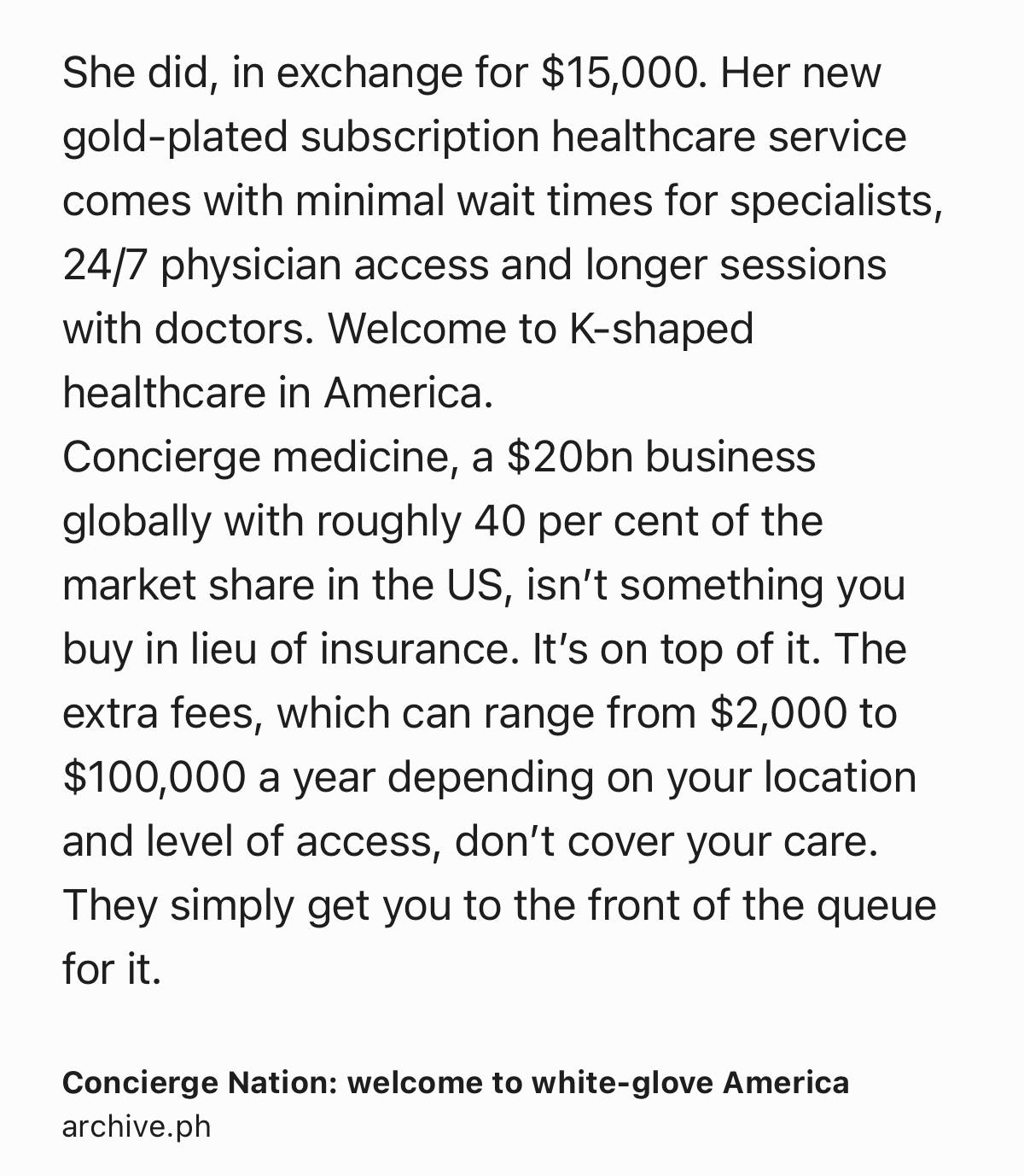 Text Shot: She did, in exchange for $15,000. Her new gold-plated subscription healthcare service comes with minimal wait times for specialists, 24/7 physician access and longer sessions with doctors. Welcome to K-shaped healthcare in America.
Concierge medicine, a $20bn business globally with roughly 40 per cent of the market share in the US, isn’t something you buy in lieu of insurance. It’s on top of it. The extra fees, which can range from $2,000 to $100,000 a year depending on your location and level of access, don’t cover your care. They simply get you to the front of the queue for it.
