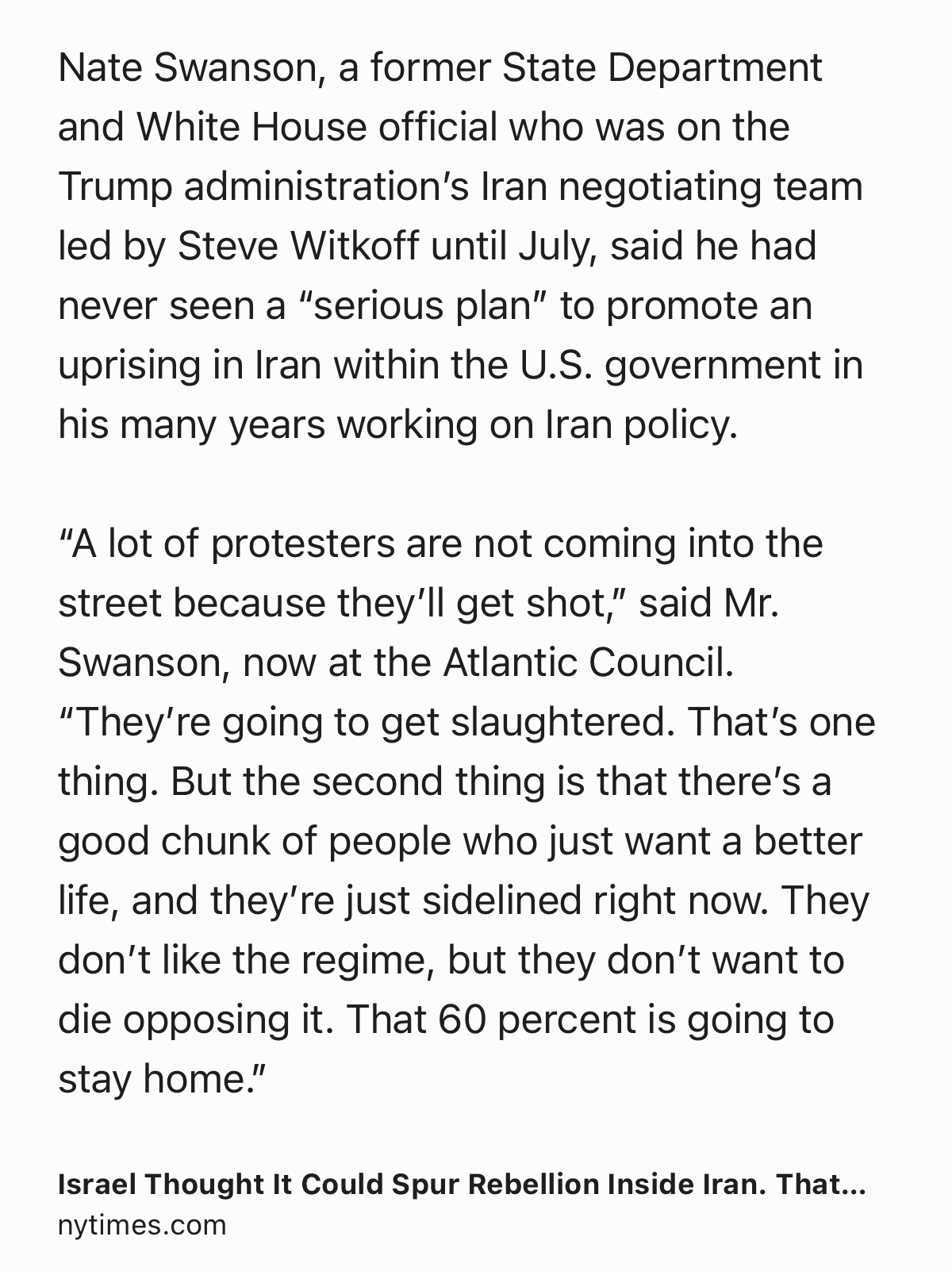 Text Shot: Nate Swanson, a former State Department and White House official who was on the Trump administration’s Iran negotiating team led by Steve Witkoff until July, said he had never seen a “serious plan” to promote an uprising in Iran within the U.S. government in his many years working on Iran policy.

“A lot of protesters are not coming into the street because they’ll get shot,” said Mr. Swanson, now at the Atlantic Council. “They’re going to get slaughtered. That’s one thing. But the second thing is that there’s a good chunk of people who just want a better life, and they’re just sidelined right now. They don’t like the regime, but they don’t want to die opposing it. That 60 percent is going to stay home.”