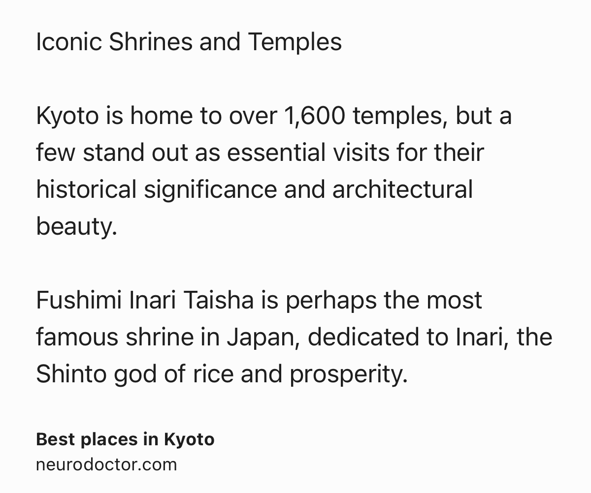 Text Shot: Iconic Shrines and Temples

Kyoto is home to over 1,600 temples, but a few stand out as essential visits for their historical significance and architectural beauty.

Fushimi Inari Taisha is perhaps the most famous shrine in Japan, dedicated to Inari, the Shinto god of rice and prosperity.