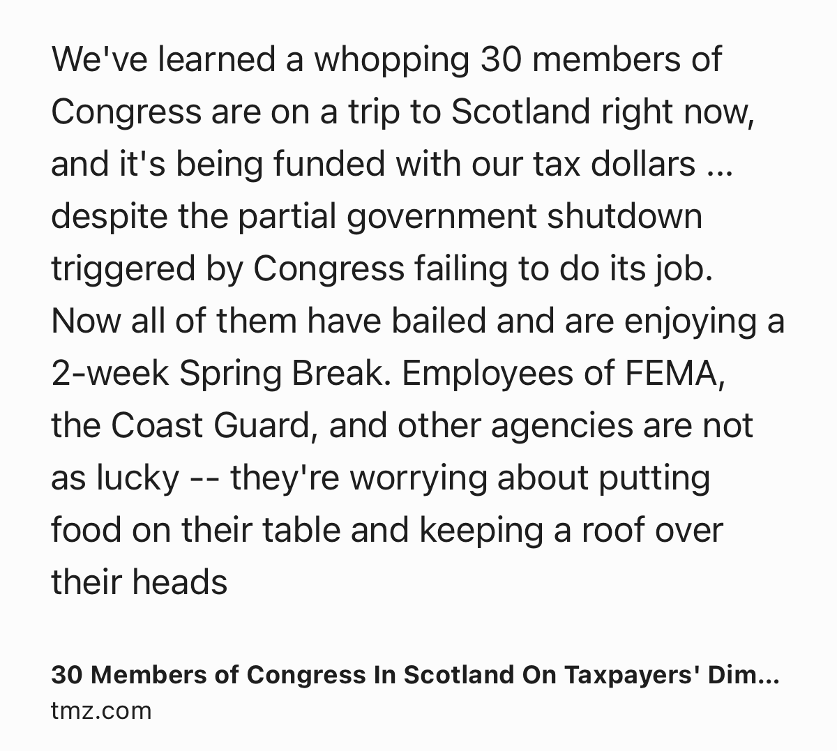 Text Shot: We've learned a whopping 30 members of Congress are on a trip to Scotland right now, and it's being funded with our tax dollars ... despite the partial government shutdown triggered by Congress failing to do its job. Now all of them have bailed and are enjoying a 2-week Spring Break. Employees of FEMA, the Coast Guard, and other agencies are not as lucky -- they're worrying about putting food on their table and keeping a roof over their heads