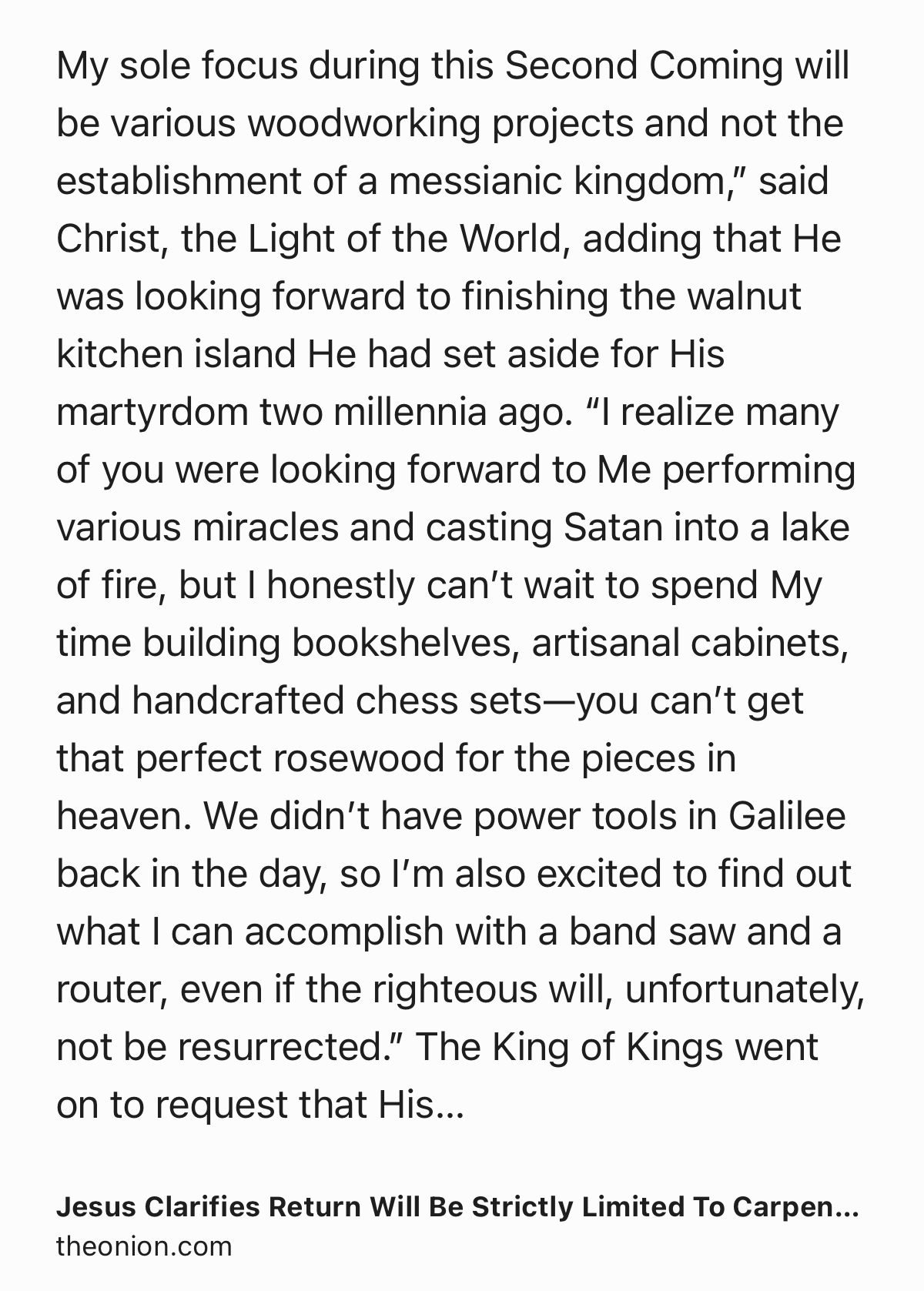 Text Shot: My sole focus during this Second Coming will be various woodworking projects and not the establishment of a messianic kingdom,” said Christ, the Light of the World, adding that He was looking forward to finishing the walnut kitchen island He had set aside for His martyrdom two millennia ago. “I realize many of you were looking forward to Me performing various miracles and casting Satan into a lake of fire, but I honestly can’t wait to spend My time building bookshelves, artisanal cabinets, and handcrafted chess sets—you can’t get that perfect rosewood for the pieces in heaven. We didn’t have power tools in Galilee back in the day, so I’m also excited to find out what I can accomplish with a band saw and a router, even if the righteous will, unfortunately, not be resurrected.” The King of Kings went on to request that His followers not pray to Him unless they were potential clients reaching out for an estimate.