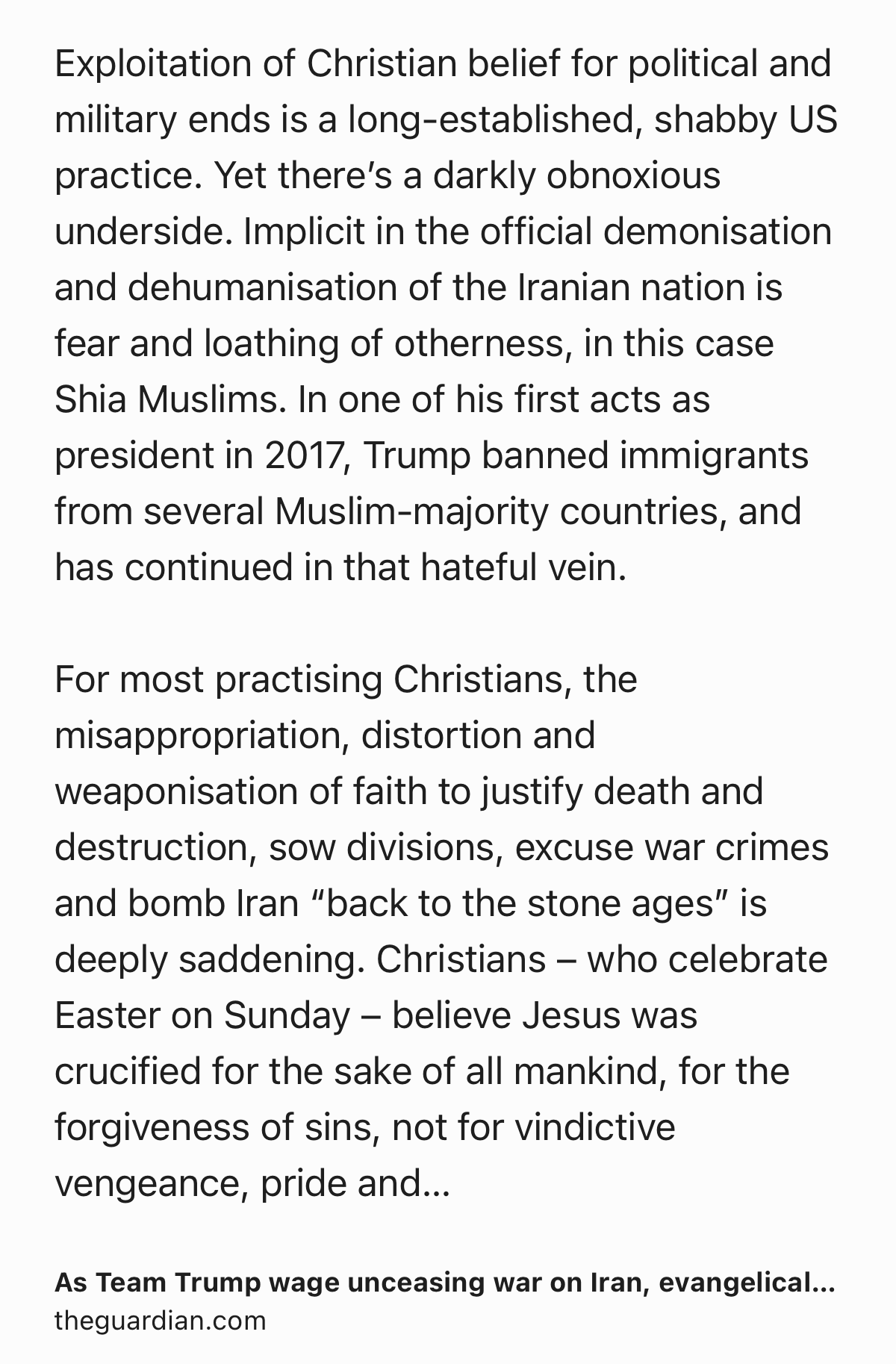 Text Shot: Exploitation of Christian belief for political and military ends is a long-established, shabby US practice. Yet there’s a darkly obnoxious underside. Implicit in the official demonisation and dehumanisation of the Iranian nation is fear and loathing of otherness, in this case Shia Muslims. In one of his first acts as president in 2017, Trump banned immigrants from several Muslim-majority countries, and has continued in that hateful vein.

For most practising Christians, the misappropriation, distortion and weaponisation of faith to justify death and destruction, sow divisions, excuse war crimes and bomb Iran “back to the stone ages” is deeply saddening. Christians – who celebrate Easter on Sunday – believe Jesus was crucified for the sake of all mankind, for the forgiveness of sins, not for vindictive vengeance, pride and domination. Pope Leo spoke for many beyond the Catholic church at a Palm Sunday mass in Rome in forcefully rejecting attempts by zealots such as Hegseth…