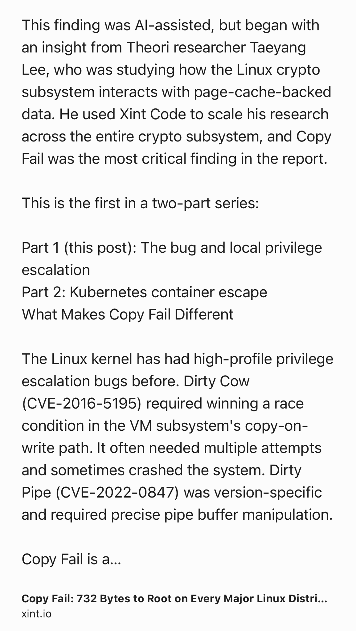 Text Shot: This finding was AI-assisted, but began with an insight from Theori researcher Taeyang Lee, who was studying how the Linux crypto subsystem interacts with page-cache-backed data. He used Xint Code to scale his research across the entire crypto subsystem, and Copy Fail was the most critical finding in the report.

This is the first in a two-part series:

Part 1 (this post): The bug and local privilege escalation
Part 2: Kubernetes container escape
What Makes Copy Fail Different

The Linux kernel has had high-profile privilege escalation bugs before. Dirty Cow (CVE-2016-5195) required winning a race condition in the VM subsystem's copy-on-write path. It often needed multiple attempts and sometimes crashed the system. Dirty Pipe (CVE-2022-0847) was version-specific and required precise pipe buffer manipulation.

Copy Fail is a straight-line logic flaw. It triggers without races, retries, or crash-prone timing windows.