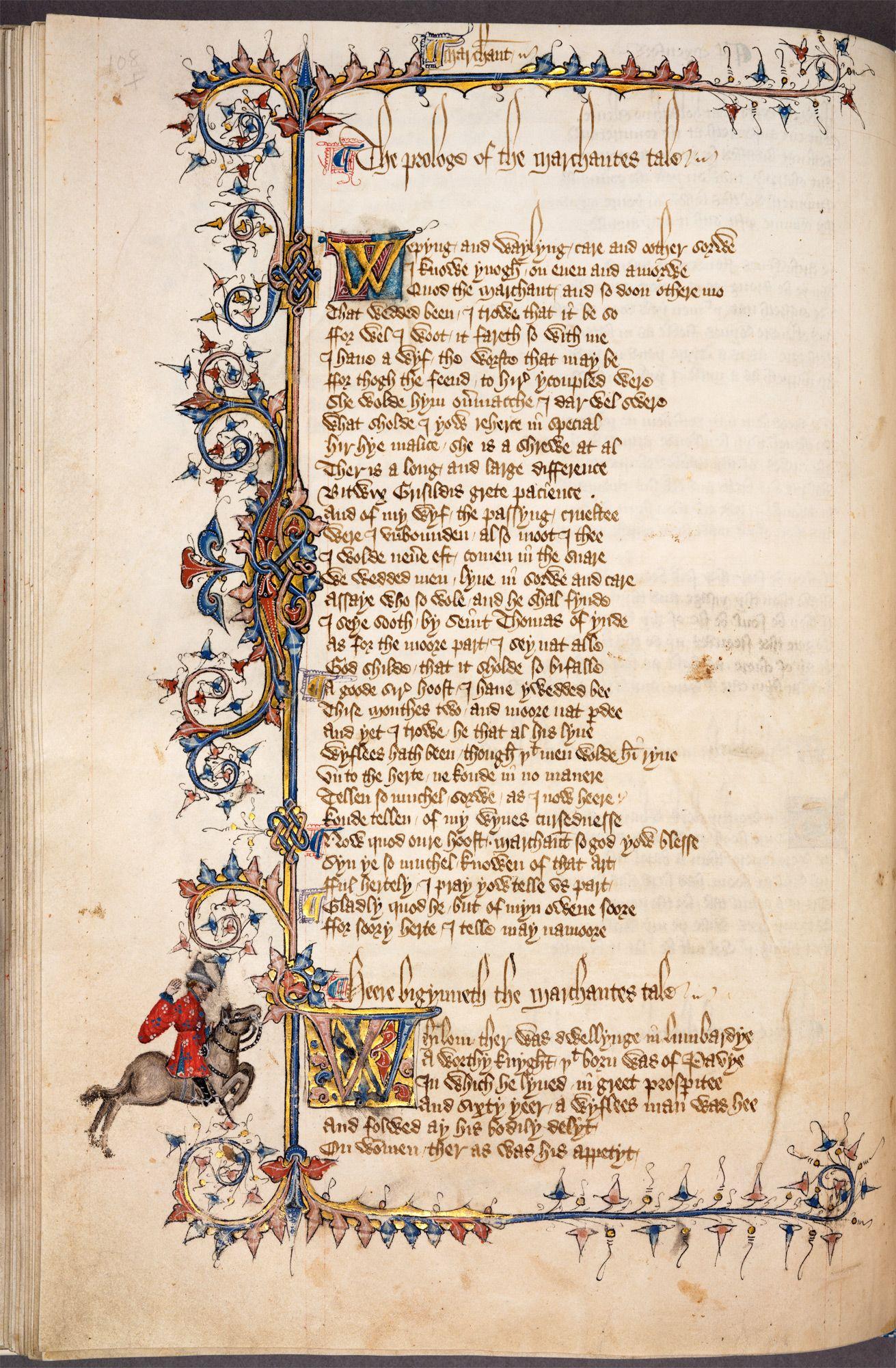 A beautiful illuminated page from Chaucer's "Canterbury Tales".  This is from the 12th century, when it was somewhat uncommon for manuscripts to be written in English.  It shows the prologue to the Merchant's Tale, followed by the beginning of the Merchant's Tale itself; both sections have illuminated initial capitals.  The page has a complex but fairly restrained border which is mostly abstract in form, apart from one horseman who appears in the left margin towards the bottom of the page, just where the Tale begins.