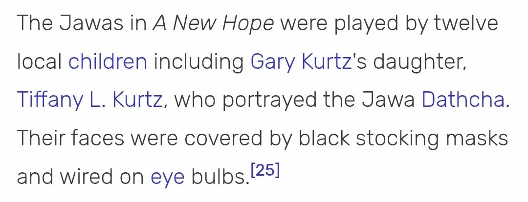 Screenshot from star wars wiki. The Jawas in a A New Hope were played by twelve local children including Gary Kurtz's daughter, Tiffany L. Kurtz, who portrayed the Jawa Dathcha. their faces were covered by black stocking masks and wired on eye bulbs.